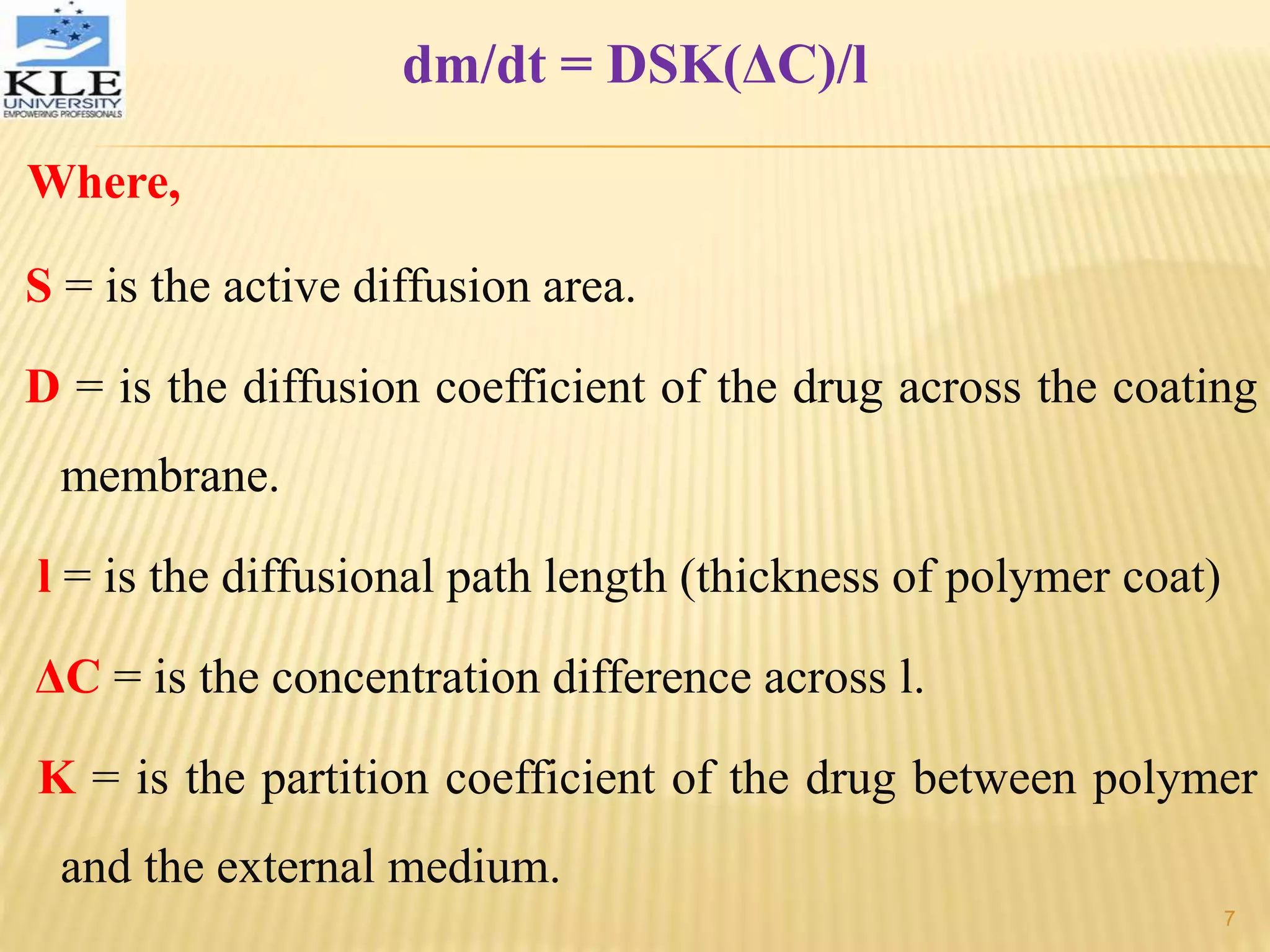 dm/dt = DSK(ΔC)/l
Where,
S = is the active diffusion area.
D = is the diffusion coefficient of the drug across the coating
membrane.
l = is the diffusional path length (thickness of polymer coat)
ΔC = is the concentration difference across l.
K = is the partition coefficient of the drug between polymer
and the external medium.
7
 