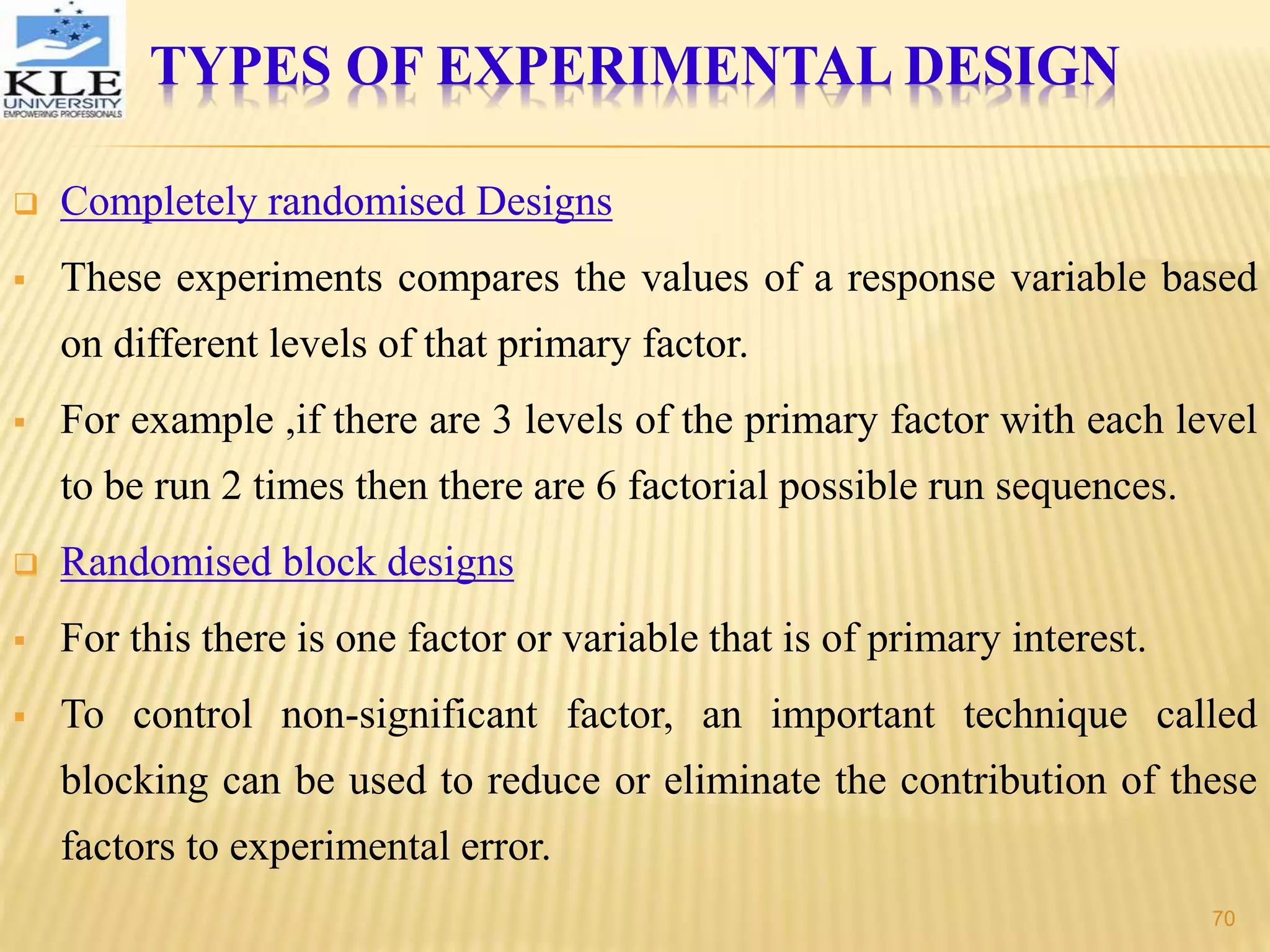  Completely randomised Designs
 These experiments compares the values of a response variable based
on different levels of that primary factor.
 For example ,if there are 3 levels of the primary factor with each level
to be run 2 times then there are 6 factorial possible run sequences.
 Randomised block designs
 For this there is one factor or variable that is of primary interest.
 To control non-significant factor, an important technique called
blocking can be used to reduce or eliminate the contribution of these
factors to experimental error.
TYPES OF EXPERIMENTAL DESIGN
70
 
