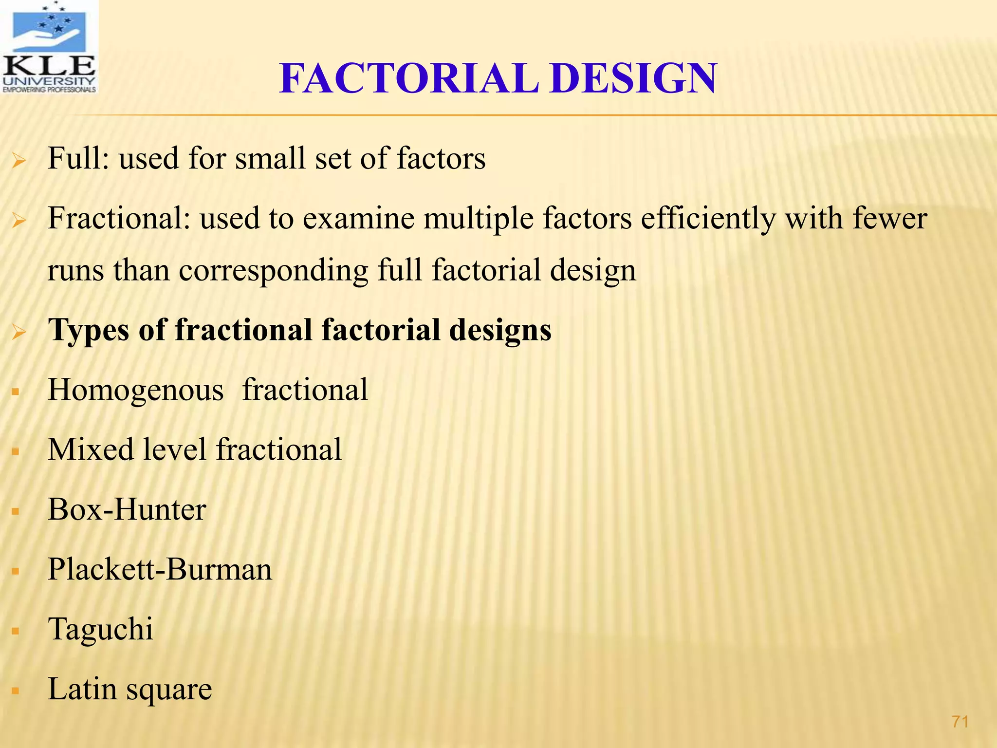  Full: used for small set of factors
 Fractional: used to examine multiple factors efficiently with fewer
runs than corresponding full factorial design
 Types of fractional factorial designs
 Homogenous fractional
 Mixed level fractional
 Box-Hunter
 Plackett-Burman
 Taguchi
 Latin square
FACTORIAL DESIGN
71
 