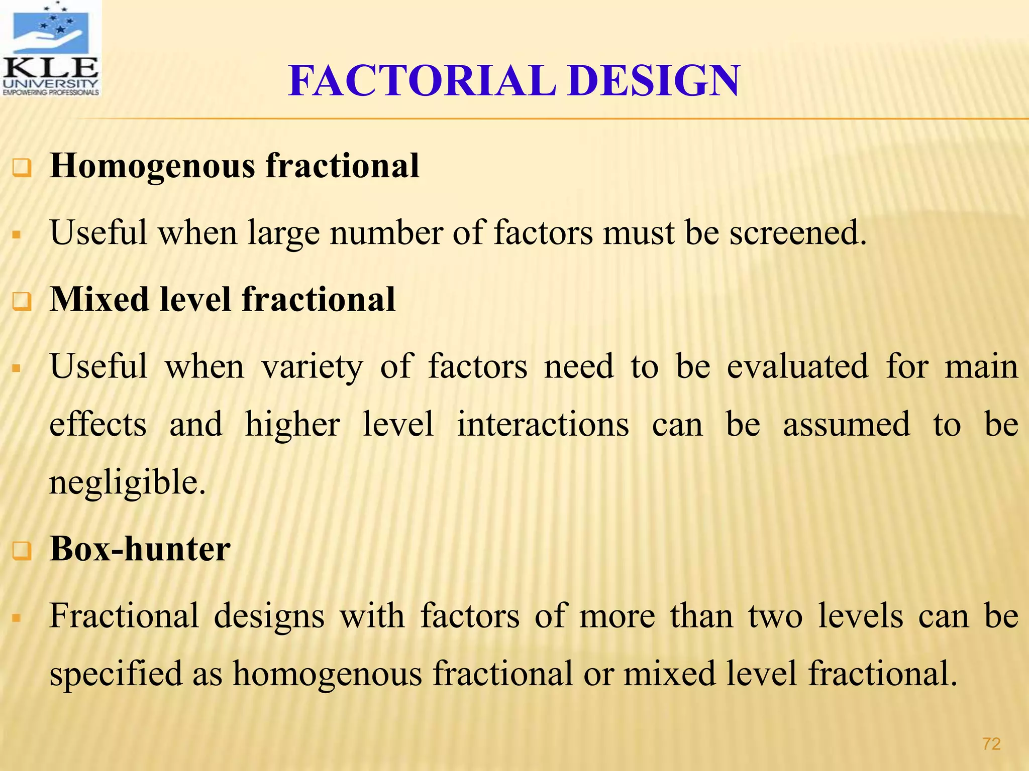  Homogenous fractional
 Useful when large number of factors must be screened.
 Mixed level fractional
 Useful when variety of factors need to be evaluated for main
effects and higher level interactions can be assumed to be
negligible.
 Box-hunter
 Fractional designs with factors of more than two levels can be
specified as homogenous fractional or mixed level fractional.
FACTORIAL DESIGN
72
 