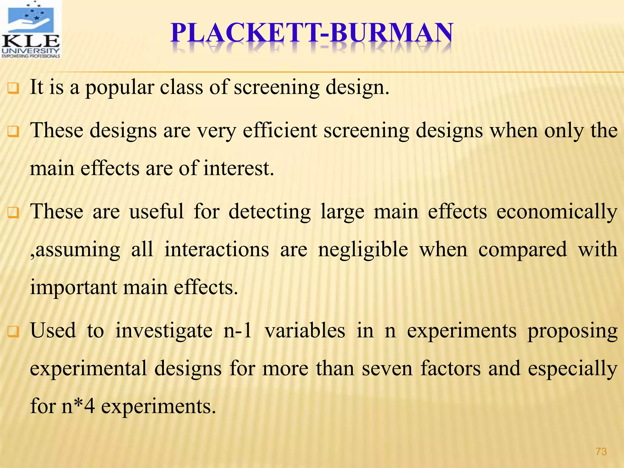 PLACKETT-BURMAN
 It is a popular class of screening design.
 These designs are very efficient screening designs when only the
main effects are of interest.
 These are useful for detecting large main effects economically
,assuming all interactions are negligible when compared with
important main effects.
 Used to investigate n-1 variables in n experiments proposing
experimental designs for more than seven factors and especially
for n*4 experiments.
73
 