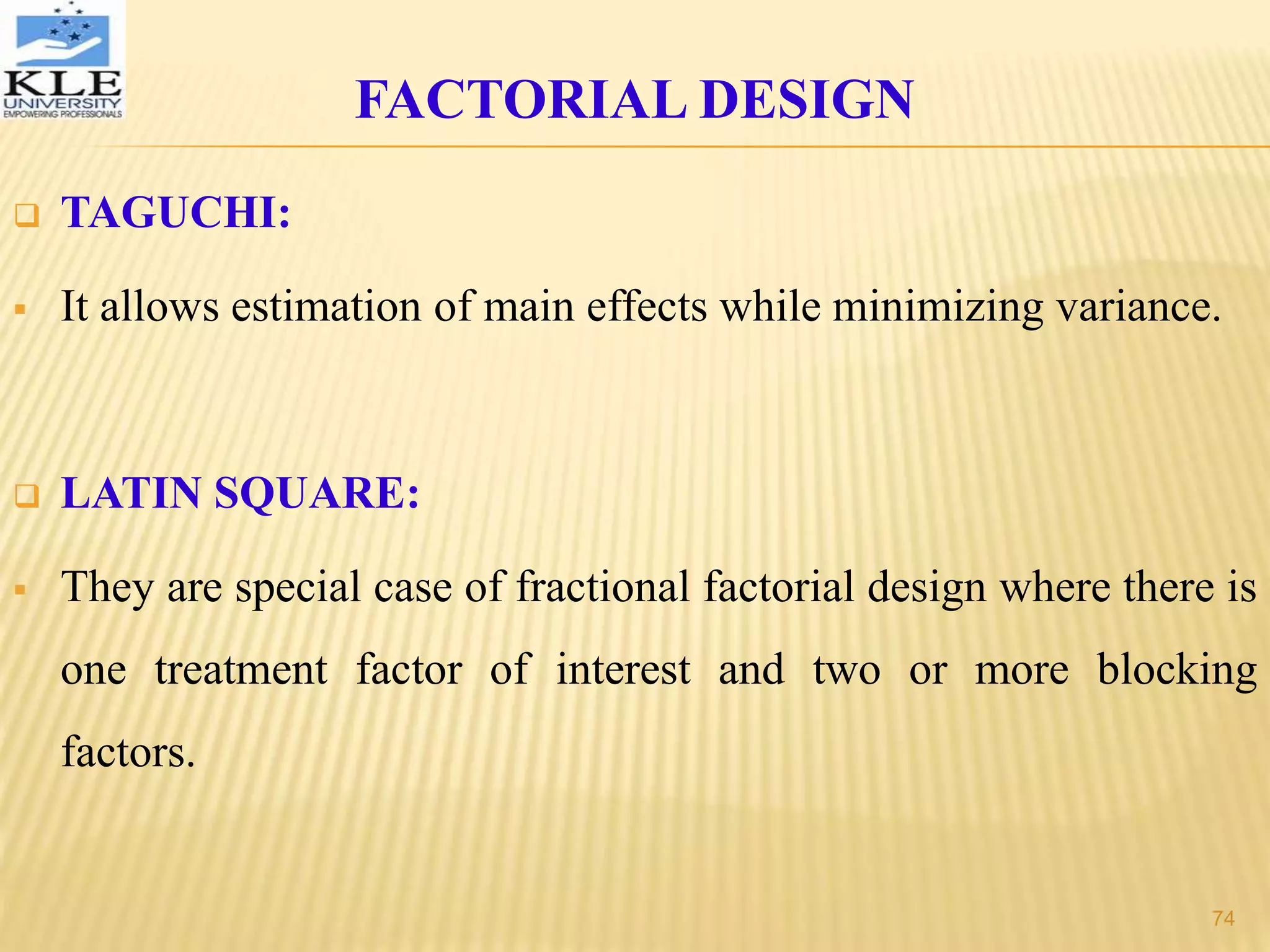  TAGUCHI:
 It allows estimation of main effects while minimizing variance.
 LATIN SQUARE:
 They are special case of fractional factorial design where there is
one treatment factor of interest and two or more blocking
factors.
FACTORIAL DESIGN
74
 