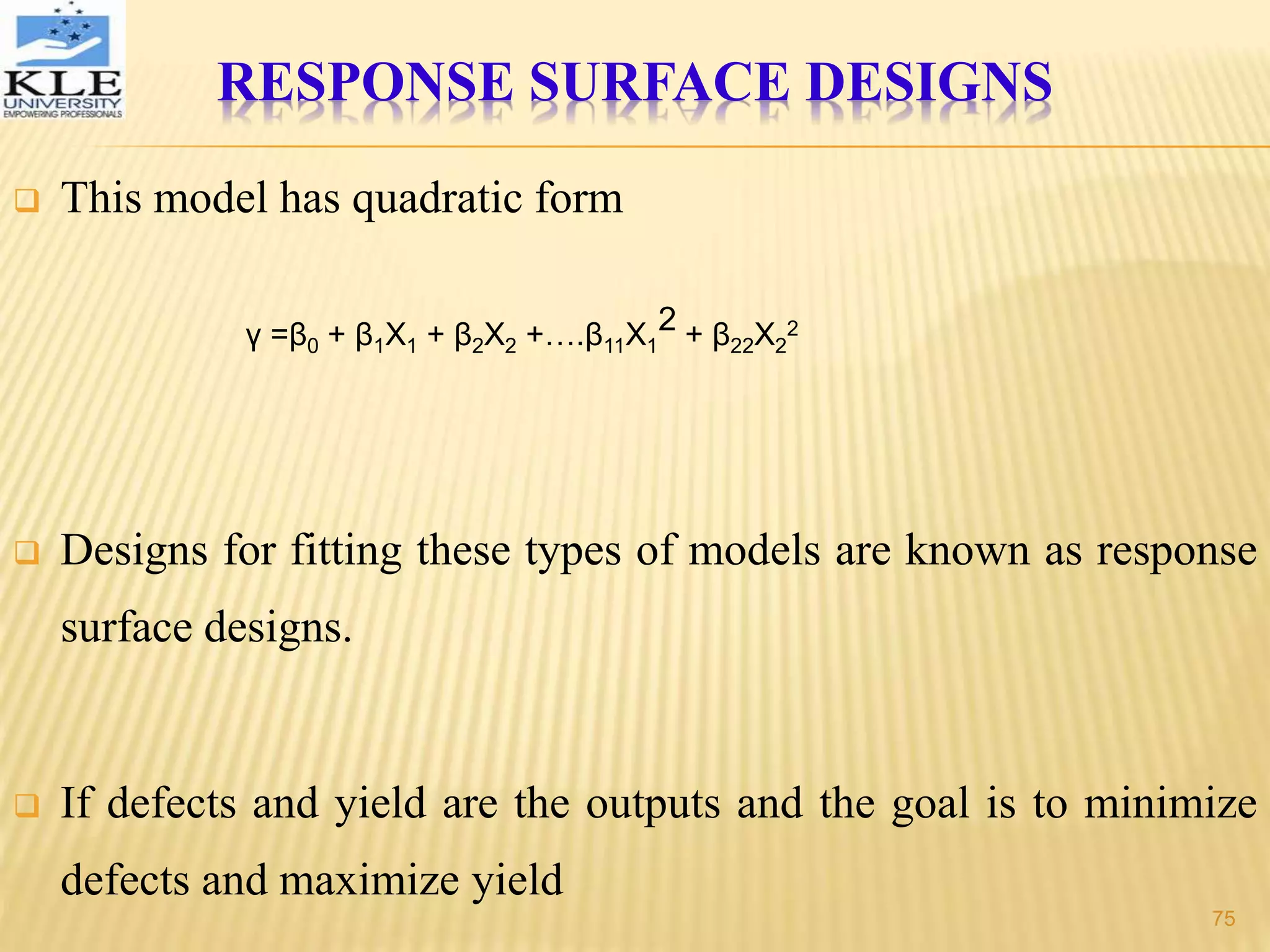 RESPONSE SURFACE DESIGNS
 This model has quadratic form
 Designs for fitting these types of models are known as response
surface designs.
 If defects and yield are the outputs and the goal is to minimize
defects and maximize yield
γ =β0 + β1X1 + β2X2 +….β11X1
2 + β22X2
2
75
 