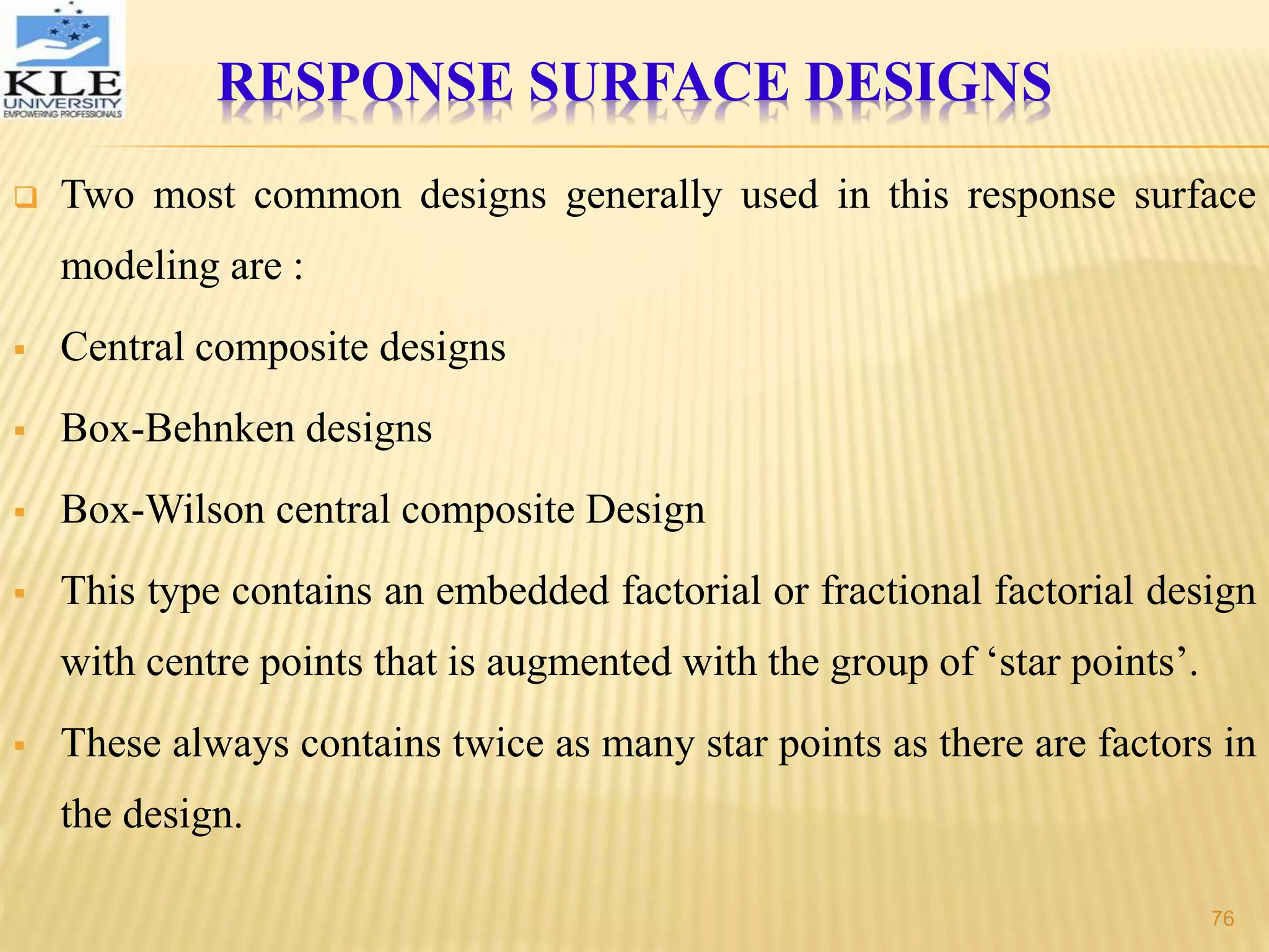 Two most common designs generally used in this response surface
modeling are :
 Central composite designs
 Box-Behnken designs
 Box-Wilson central composite Design
 This type contains an embedded factorial or fractional factorial design
with centre points that is augmented with the group of ‘star points’.
 These always contains twice as many star points as there are factors in
the design.
RESPONSE SURFACE DESIGNS
76
 