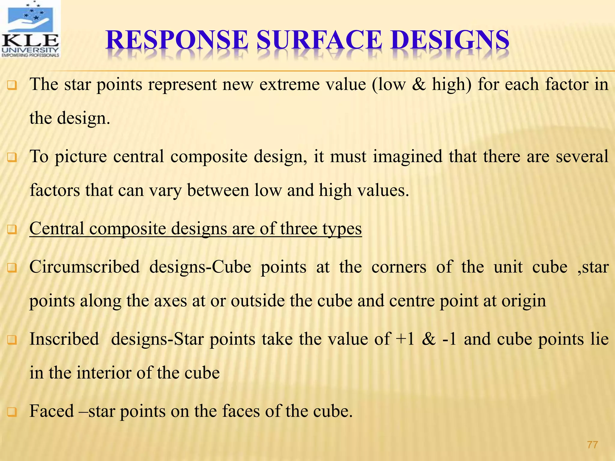  The star points represent new extreme value (low & high) for each factor in
the design.
 To picture central composite design, it must imagined that there are several
factors that can vary between low and high values.
 Central composite designs are of three types
 Circumscribed designs-Cube points at the corners of the unit cube ,star
points along the axes at or outside the cube and centre point at origin
 Inscribed designs-Star points take the value of +1 & -1 and cube points lie
in the interior of the cube
 Faced –star points on the faces of the cube.
RESPONSE SURFACE DESIGNS
77
 