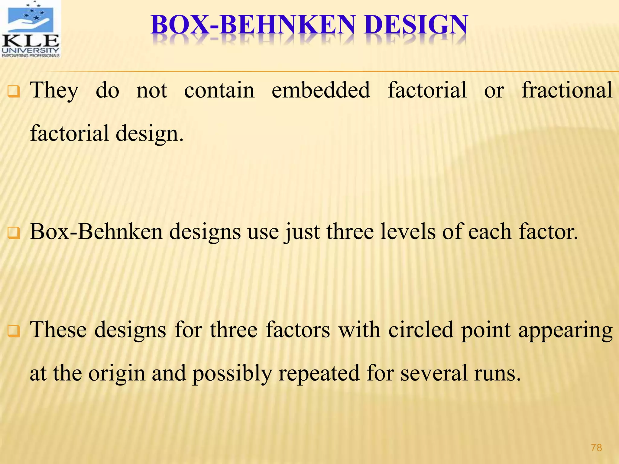 BOX-BEHNKEN DESIGN
 They do not contain embedded factorial or fractional
factorial design.
 Box-Behnken designs use just three levels of each factor.
 These designs for three factors with circled point appearing
at the origin and possibly repeated for several runs.
78
 