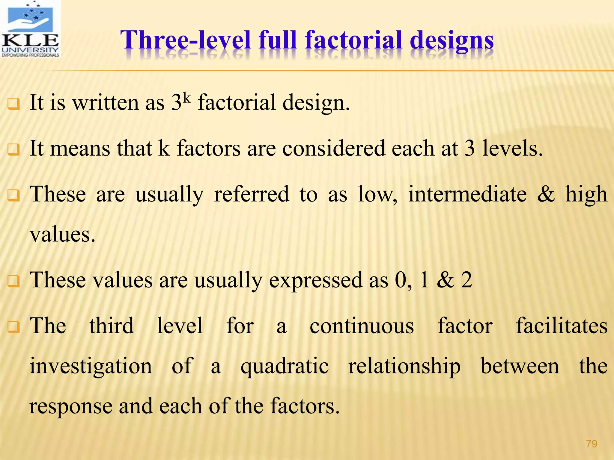 Three-level full factorial designs
 It is written as 3k factorial design.
 It means that k factors are considered each at 3 levels.
 These are usually referred to as low, intermediate & high
values.
 These values are usually expressed as 0, 1 & 2
 The third level for a continuous factor facilitates
investigation of a quadratic relationship between the
response and each of the factors.
79
 