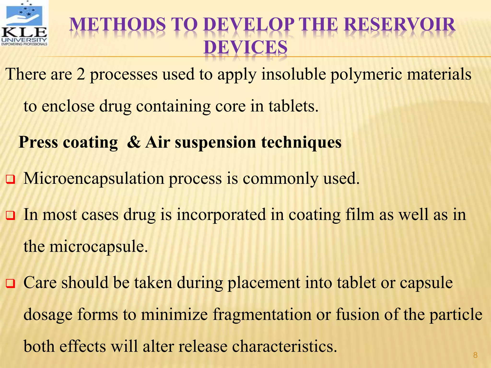 METHODS TO DEVELOP THE RESERVOIR
DEVICES
There are 2 processes used to apply insoluble polymeric materials
to enclose drug containing core in tablets.
Press coating & Air suspension techniques
 Microencapsulation process is commonly used.
 In most cases drug is incorporated in coating film as well as in
the microcapsule.
 Care should be taken during placement into tablet or capsule
dosage forms to minimize fragmentation or fusion of the particle
both effects will alter release characteristics. 8
 