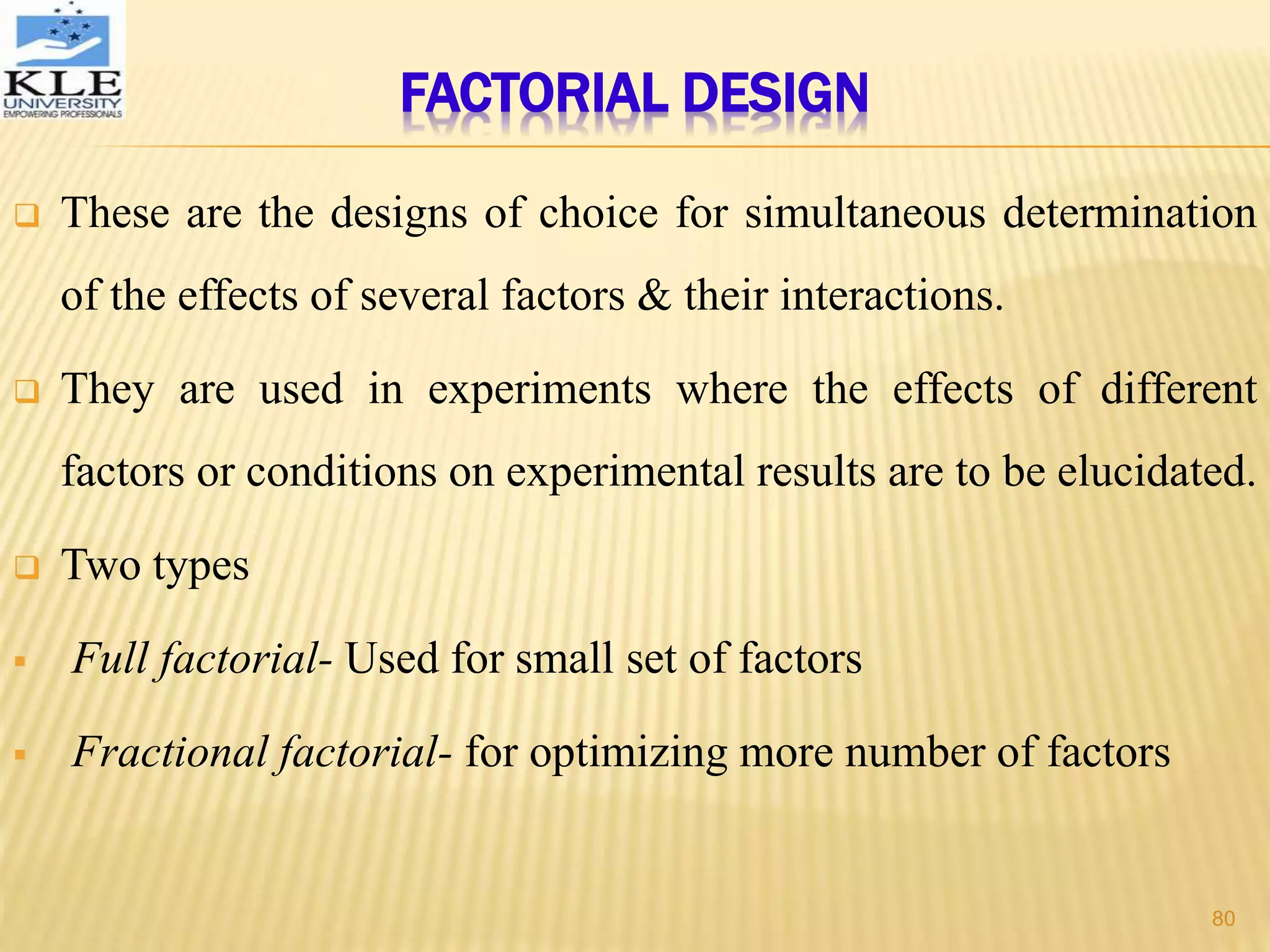 FACTORIAL DESIGN
 These are the designs of choice for simultaneous determination
of the effects of several factors & their interactions.
 They are used in experiments where the effects of different
factors or conditions on experimental results are to be elucidated.
 Two types
 Full factorial- Used for small set of factors
 Fractional factorial- for optimizing more number of factors
80
 