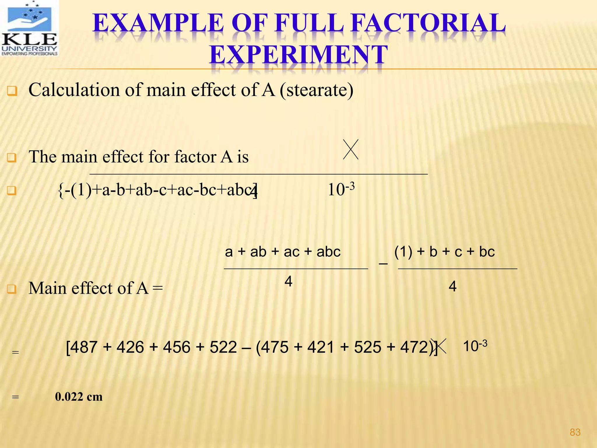  Calculation of main effect of A (stearate)
 The main effect for factor A is
 {-(1)+a-b+ab-c+ac-bc+abc] 10-3
 Main effect of A =
=
= 0.022 cm
4
a + ab + ac + abc
4
_ (1) + b + c + bc
4
[487 + 426 + 456 + 522 – (475 + 421 + 525 + 472)] 10-3
EXAMPLE OF FULL FACTORIAL
EXPERIMENT
83
 