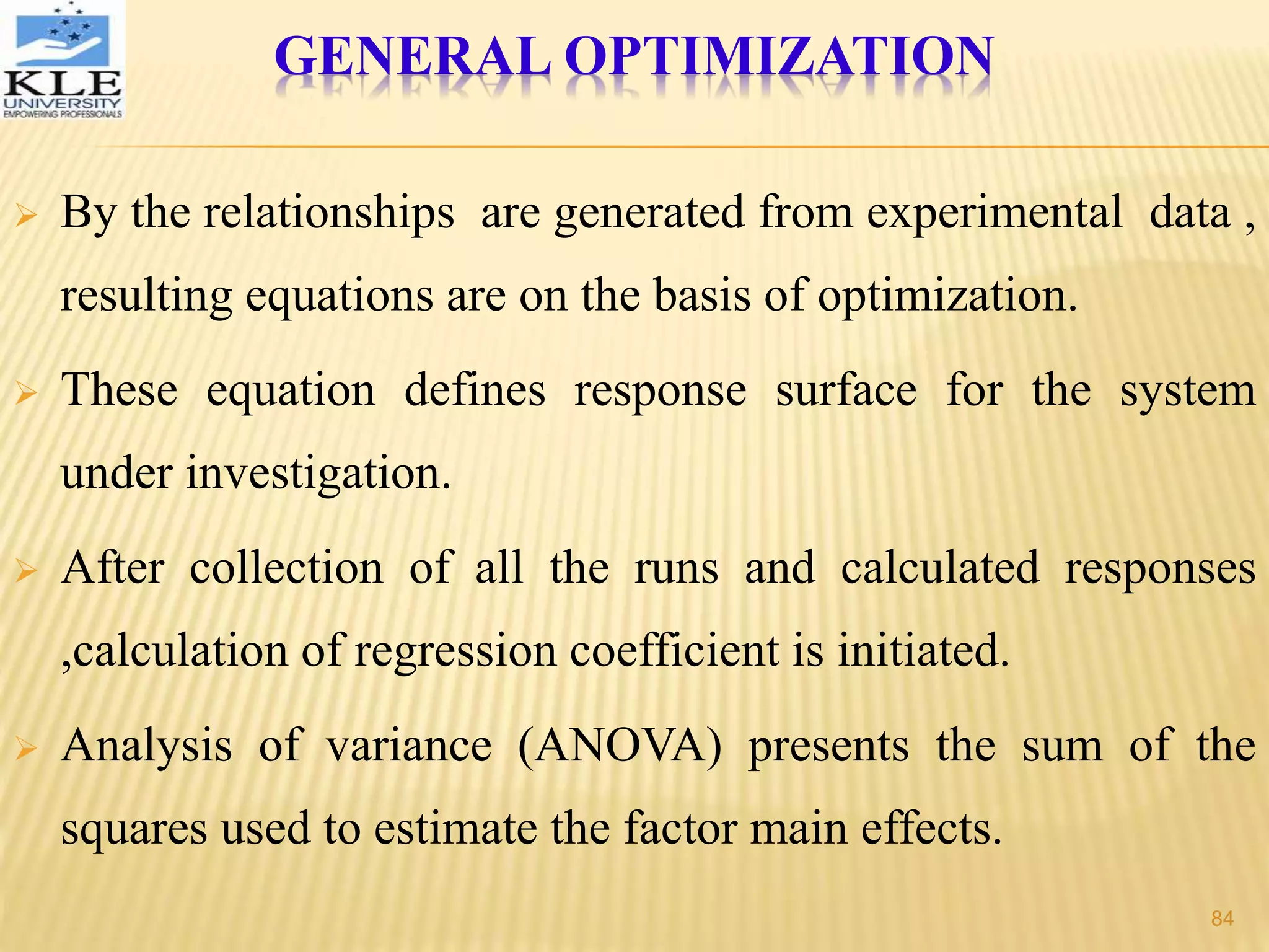GENERAL OPTIMIZATION
 By the relationships are generated from experimental data ,
resulting equations are on the basis of optimization.
 These equation defines response surface for the system
under investigation.
 After collection of all the runs and calculated responses
,calculation of regression coefficient is initiated.
 Analysis of variance (ANOVA) presents the sum of the
squares used to estimate the factor main effects.
84
 