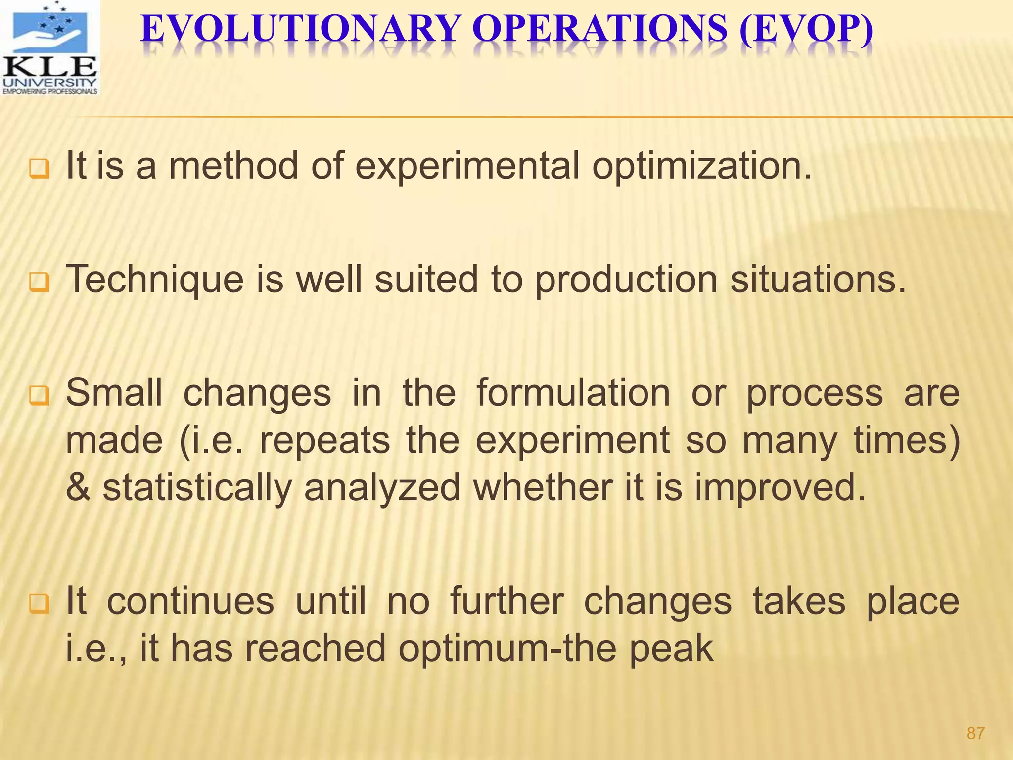 EVOLUTIONARY OPERATIONS (EVOP)
 It is a method of experimental optimization.
 Technique is well suited to production situations.
 Small changes in the formulation or process are
made (i.e. repeats the experiment so many times)
& statistically analyzed whether it is improved.
 It continues until no further changes takes place
i.e., it has reached optimum-the peak
87
 