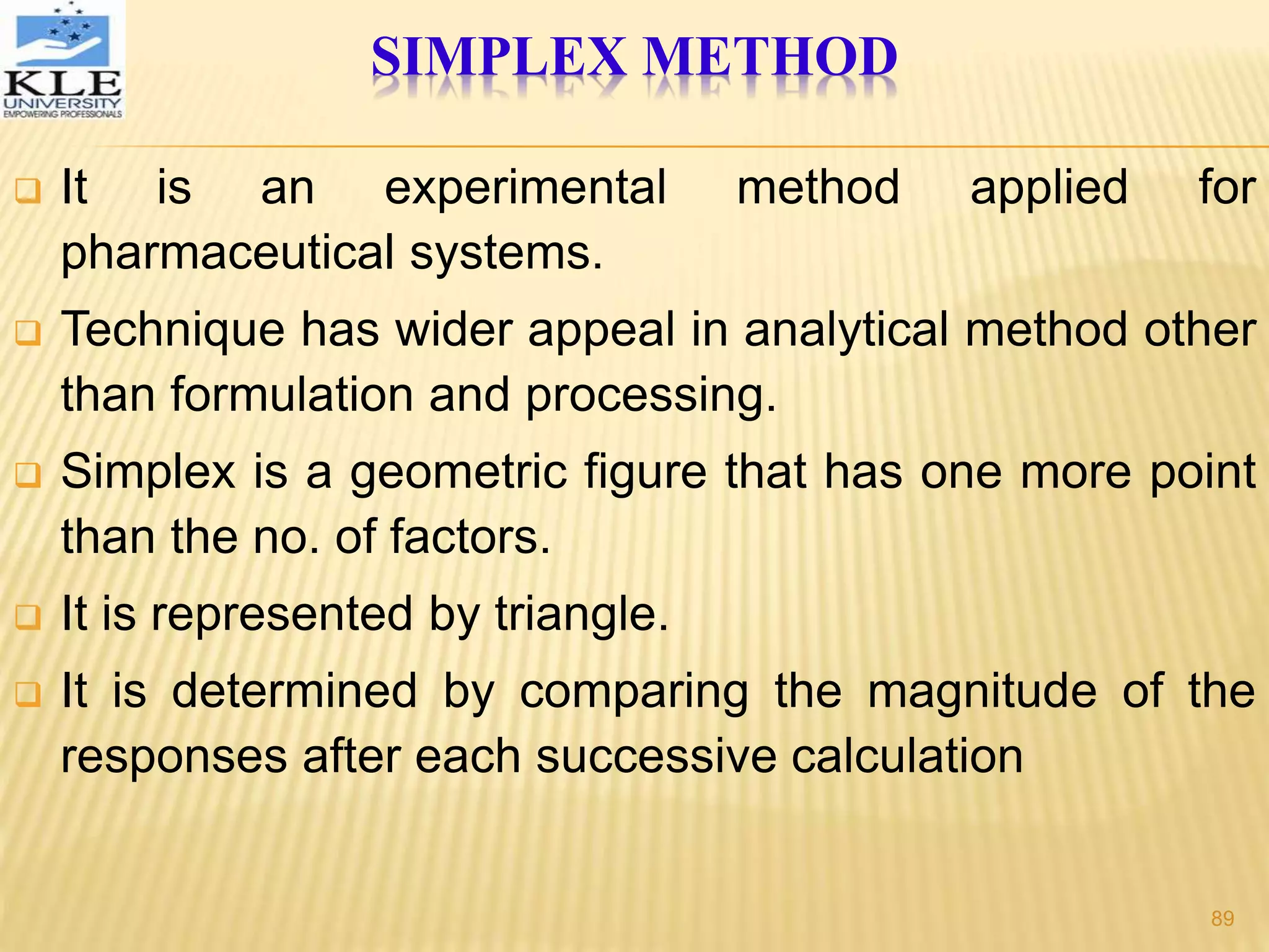 SIMPLEX METHOD
 It is an experimental method applied for
pharmaceutical systems.
 Technique has wider appeal in analytical method other
than formulation and processing.
 Simplex is a geometric figure that has one more point
than the no. of factors.
 It is represented by triangle.
 It is determined by comparing the magnitude of the
responses after each successive calculation
89
 