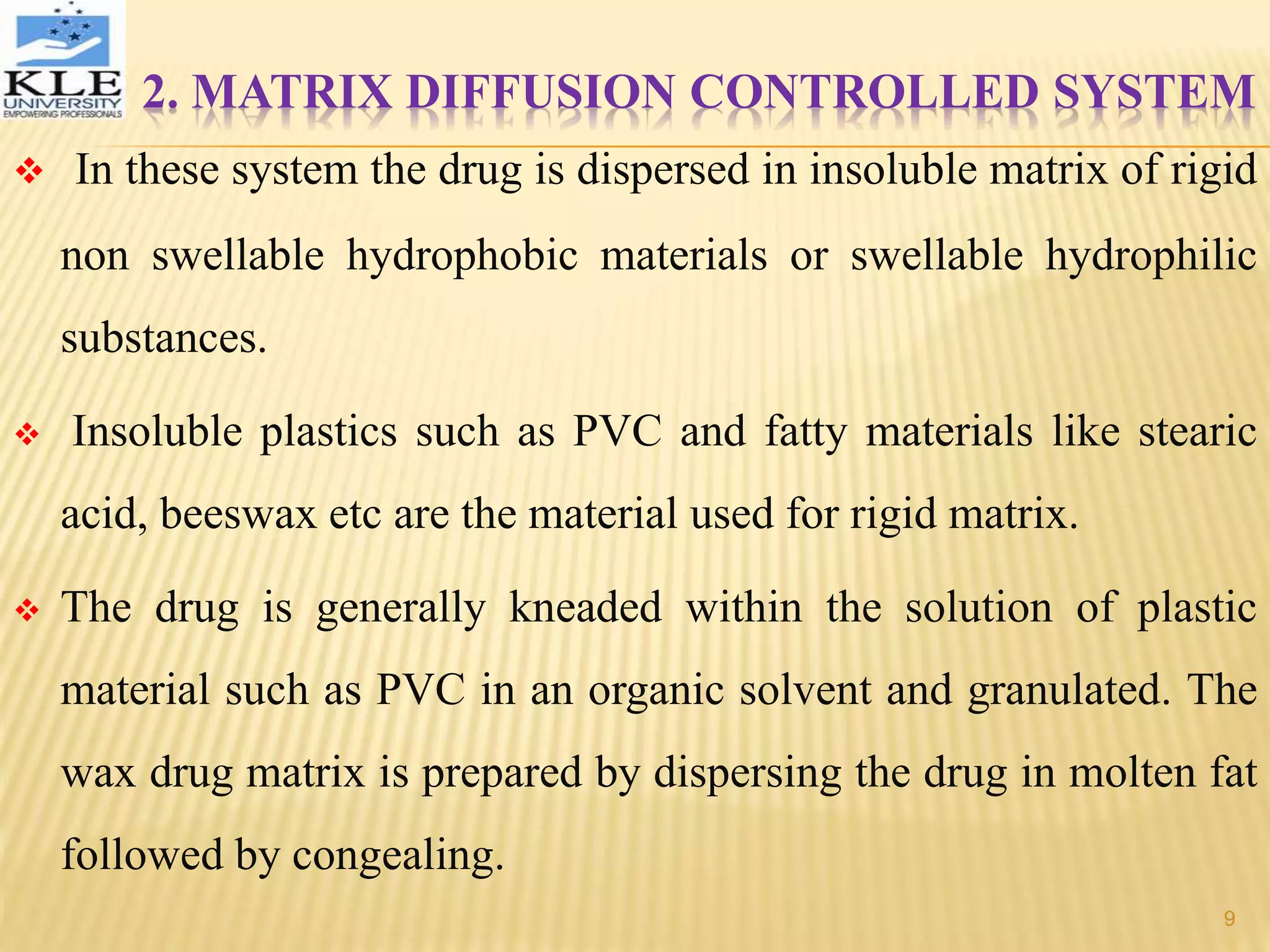 2. MATRIX DIFFUSION CONTROLLED SYSTEM
 In these system the drug is dispersed in insoluble matrix of rigid
non swellable hydrophobic materials or swellable hydrophilic
substances.
 Insoluble plastics such as PVC and fatty materials like stearic
acid, beeswax etc are the material used for rigid matrix.
 The drug is generally kneaded within the solution of plastic
material such as PVC in an organic solvent and granulated. The
wax drug matrix is prepared by dispersing the drug in molten fat
followed by congealing.
9
 