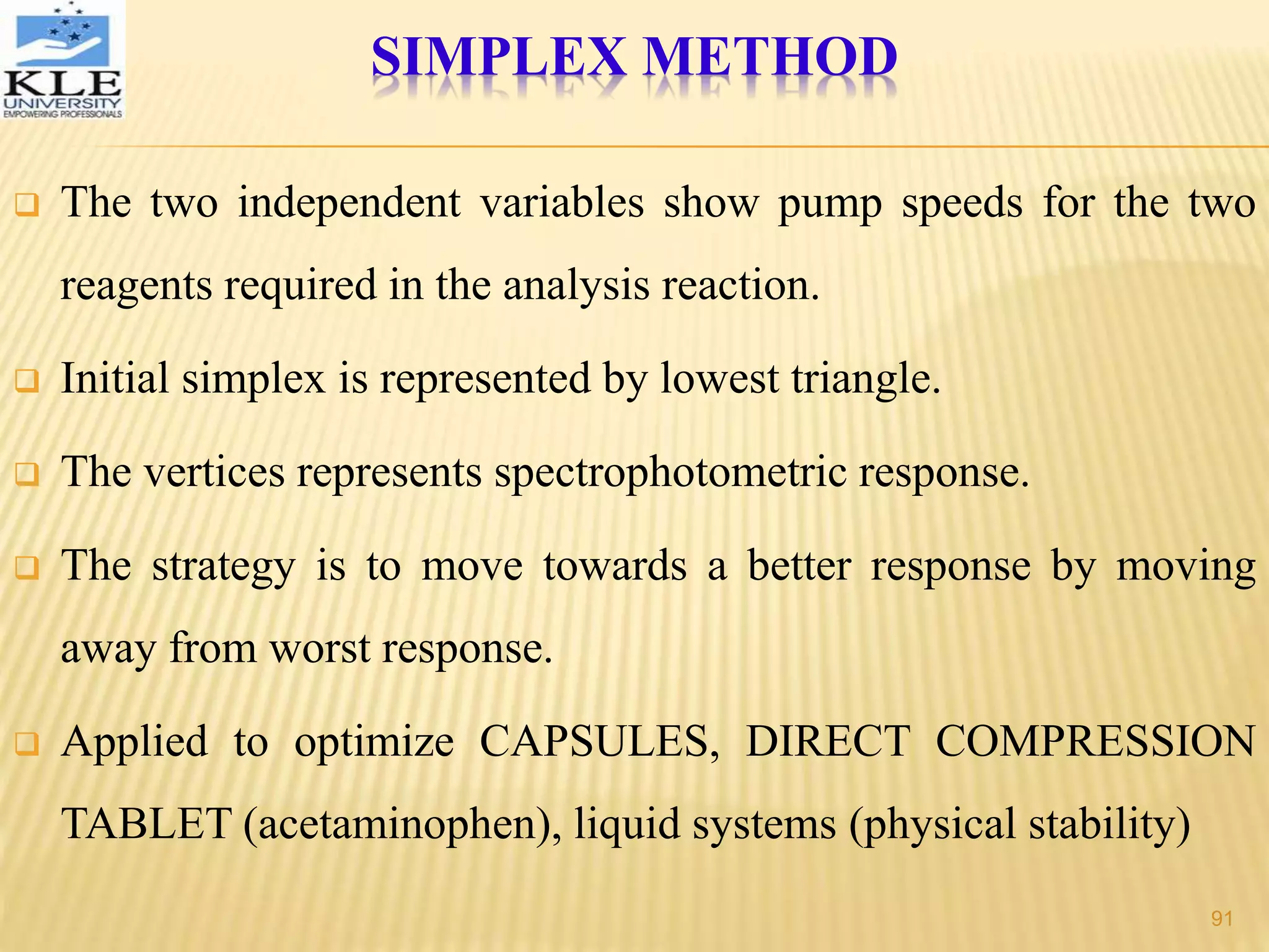  The two independent variables show pump speeds for the two
reagents required in the analysis reaction.
 Initial simplex is represented by lowest triangle.
 The vertices represents spectrophotometric response.
 The strategy is to move towards a better response by moving
away from worst response.
 Applied to optimize CAPSULES, DIRECT COMPRESSION
TABLET (acetaminophen), liquid systems (physical stability)
SIMPLEX METHOD
91
 