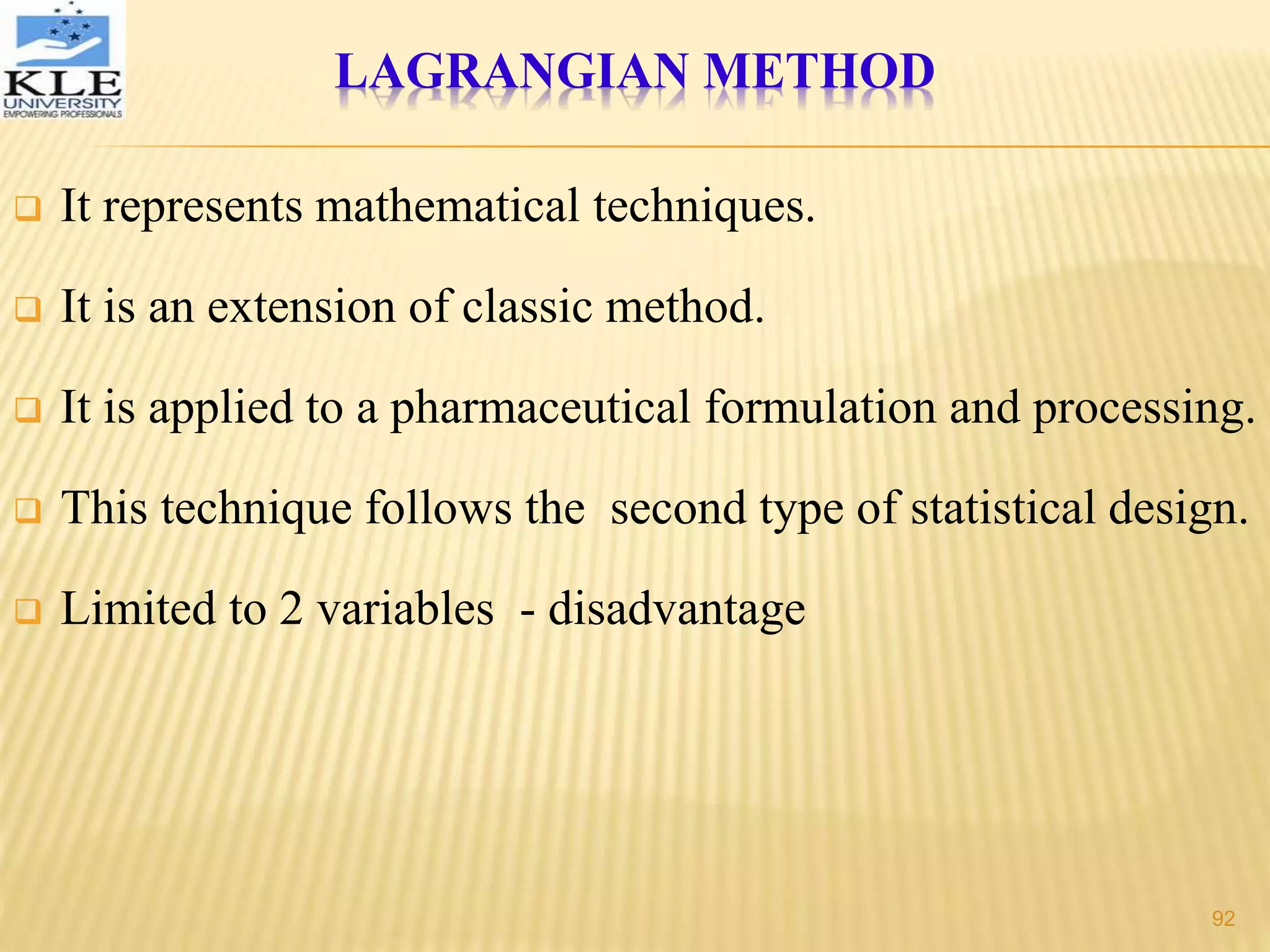 LAGRANGIAN METHOD
 It represents mathematical techniques.
 It is an extension of classic method.
 It is applied to a pharmaceutical formulation and processing.
 This technique follows the second type of statistical design.
 Limited to 2 variables - disadvantage
92
 