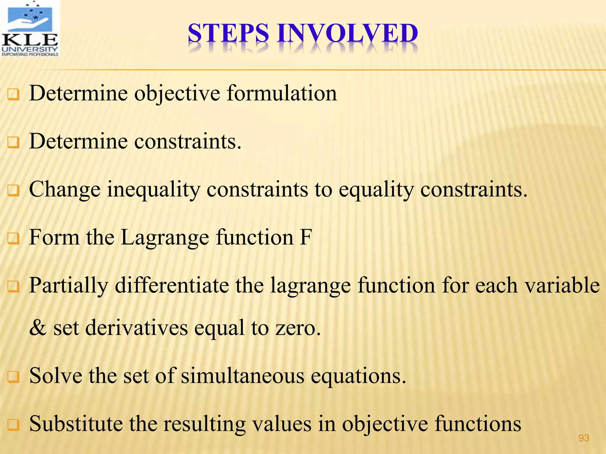 STEPS INVOLVED
 Determine objective formulation
 Determine constraints.
 Change inequality constraints to equality constraints.
 Form the Lagrange function F
 Partially differentiate the lagrange function for each variable
& set derivatives equal to zero.
 Solve the set of simultaneous equations.
 Substitute the resulting values in objective functions 93
 