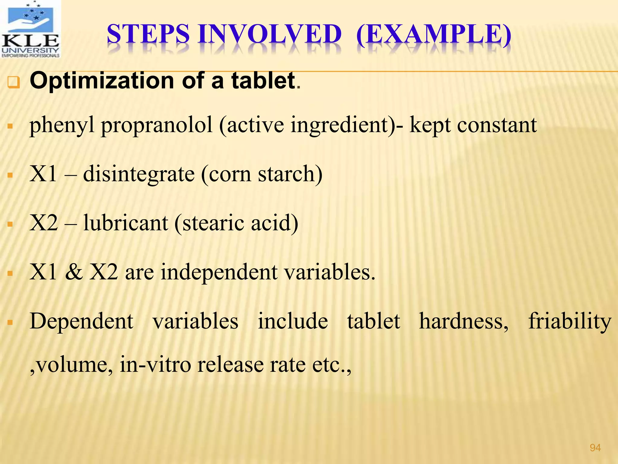  Optimization of a tablet.
 phenyl propranolol (active ingredient)- kept constant
 X1 – disintegrate (corn starch)
 X2 – lubricant (stearic acid)
 X1 & X2 are independent variables.
 Dependent variables include tablet hardness, friability
,volume, in-vitro release rate etc.,
STEPS INVOLVED (EXAMPLE)
94
 