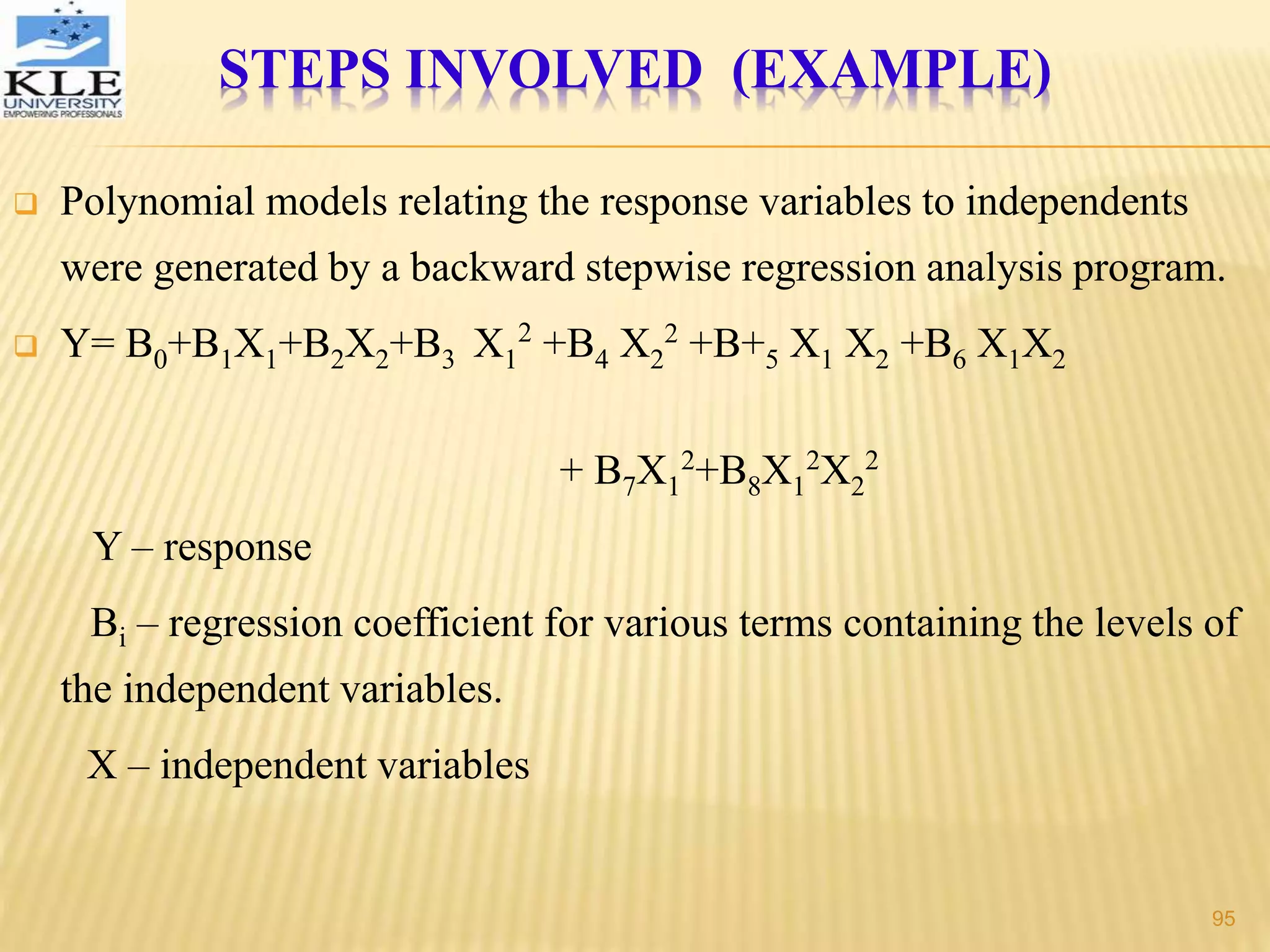  Polynomial models relating the response variables to independents
were generated by a backward stepwise regression analysis program.
 Y= B0+B1X1+B2X2+B3 X1
2
+B4 X2
2
+B+5 X1 X2 +B6 X1X2
+ B7X1
2
+B8X1
2
X2
2
Y – response
Bi – regression coefficient for various terms containing the levels of
the independent variables.
X – independent variables
STEPS INVOLVED (EXAMPLE)
95
 