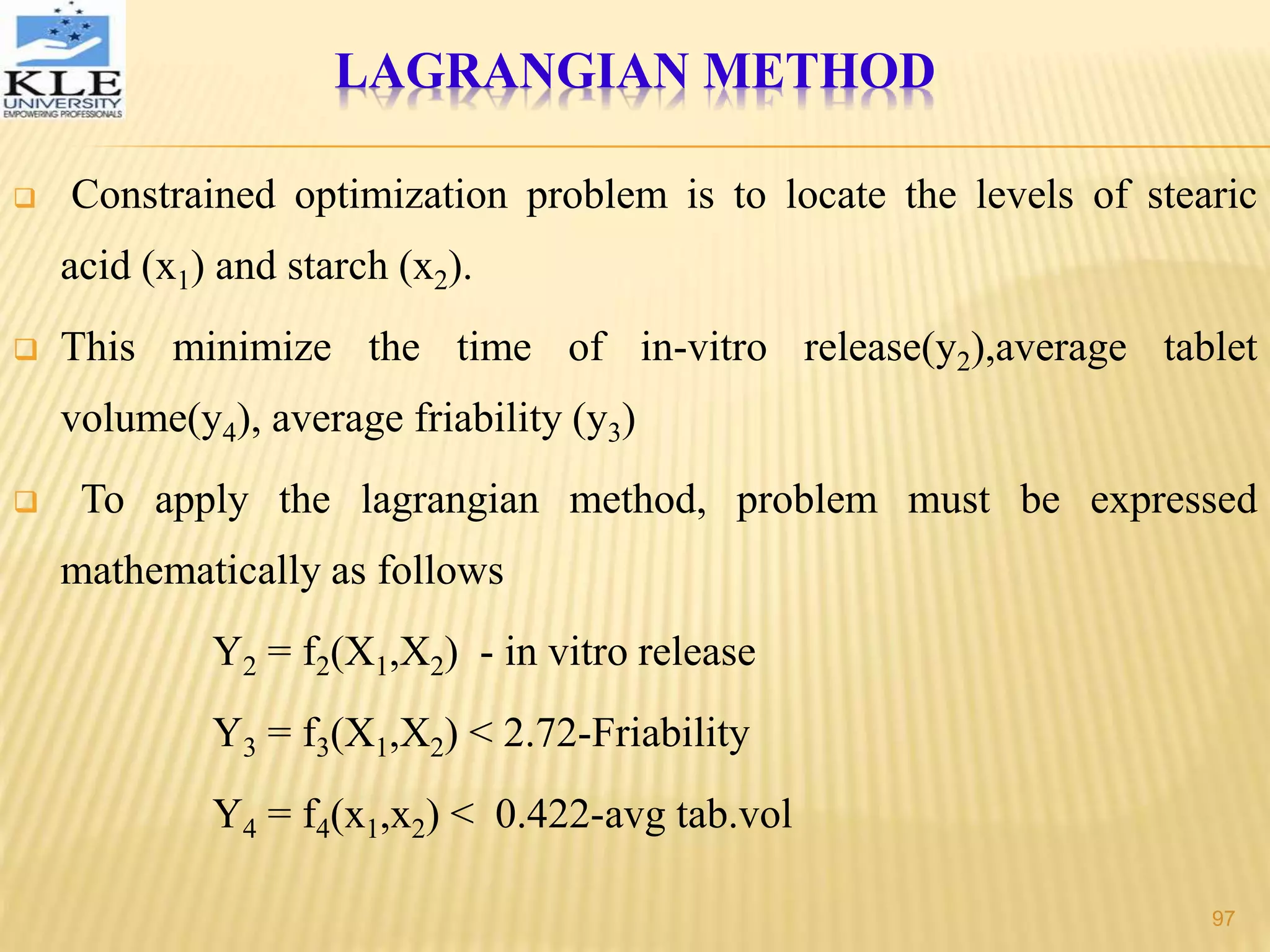  Constrained optimization problem is to locate the levels of stearic
acid (x1) and starch (x2).
 This minimize the time of in-vitro release(y2),average tablet
volume(y4), average friability (y3)
 To apply the lagrangian method, problem must be expressed
mathematically as follows
Y2 = f2(X1,X2) - in vitro release
Y3 = f3(X1,X2) < 2.72-Friability
Y4 = f4(x1,x2) < 0.422-avg tab.vol
LAGRANGIAN METHOD
97
 
