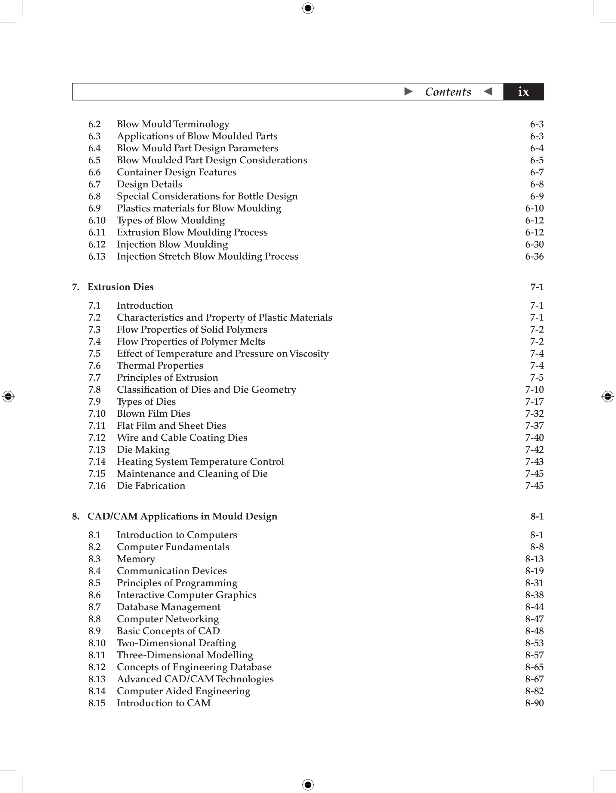  Contents  ix
6.2 Blow Mould Terminology  6-3
6.3 Applications of Blow Moulded Parts 6-3
6.4 Blow Mould Part Design Parameters 6-4
6.5 Blow Moulded Part Design Considerations 6-5
6.6 Container Design Features 6-7
6.7 Design Details 6-8
6.8 Special Considerations for Bottle Design 6-9
6.9 Plastics materials for Blow Moulding 6-10
6.10 Types of Blow Moulding 6-12
6.11 Extrusion Blow Moulding Process 6-12
6.12 Injection Blow Moulding 6-30
6.13 Injection Stretch Blow Moulding Process 6-36
7. Extrusion Dies 7-1
7.1 Introduction 7-1
7.2 Characteristics and Property of Plastic Materials 7-1
7.3 Flow Properties of Solid Polymers 7-2
7.4 Flow Properties of Polymer Melts	 7-2
7.5 Effect of Temperature and Pressure onViscosity 7-4
7.6 Thermal Properties 7-4
7.7 Principles of Extrusion 7-5
7.8 Classification of Dies and Die Geometry 7-10
7.9 Types of Dies 7-17
7.10 Blown Film Dies 7-32
7.11 Flat Film and Sheet Dies 7-37
7.12 Wire and Cable Coating Dies 7-40
7.13 Die Making 7-42
7.14 Heating System Temperature Control 7-43
7.15 Maintenance and Cleaning of Die 7-45
7.16 Die Fabrication 7-45
8. CAD/CAM Applications in Mould Design 8-1
8.1 Introduction to Computers 8-1
8.2 Computer Fundamentals 8-8
8.3 Memory 8-13
8.4 Communication Devices 8-19
8.5 Principles of Programming 8-31
8.6 Interactive Computer Graphics 8-38
8.7 Database Management 8-44
8.8 Computer Networking 8-47
8.9 Basic Concepts of CAD 8-48
8.10 Two-Dimensional Drafting 8-53
8.11 Three-Dimensional Modelling 8-57
8.12 Concepts of Engineering Database 8-65
8.13 Advanced CAD/CAM Technologies 8-67
8.14 Computer Aided Engineering 8-82
8.15 Introduction to CAM 8-90
 