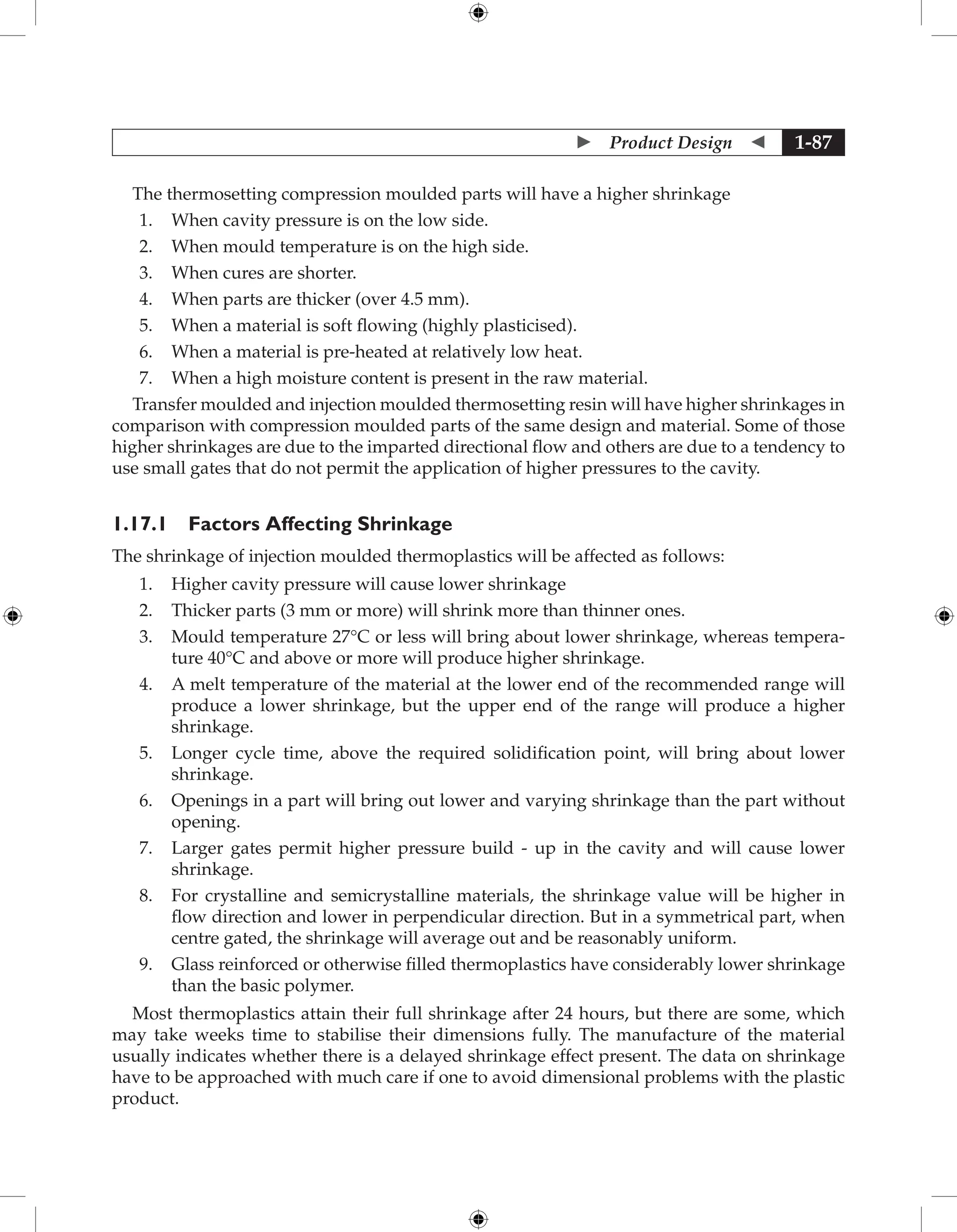  Product Design  1-87
The thermosetting compression moulded parts will have a higher shrinkage
1. When cavity pressure is on the low side.
2. When mould temperature is on the high side.
3. When cures are shorter.
4. When parts are thicker (over 4.5 mm).
5. When a material is soft flowing (highly plasticised).
6. When a material is pre-heated at relatively low heat.
7. When a high moisture content is present in the raw material.
Transfer moulded and injection moulded thermosetting resin will have higher shrinkages in
comparison with compression moulded parts of the same design and material. Some of those
higher shrinkages are due to the imparted directional flow and others are due to a tendency to
use small gates that do not permit the application of higher pressures to the cavity.
1.17.1 Factors Affecting Shrinkage
The shrinkage of injection moulded thermoplastics will be affected as follows:
1. Higher cavity pressure will cause lower shrinkage
2. Thicker parts (3 mm or more) will shrink more than thinner ones.
3. Mould temperature 27°C or less will bring about lower shrinkage, whereas tempera-
ture 40°C and above or more will produce higher shrinkage.
4. A melt temperature of the material at the lower end of the recommended range will
produce a lower shrinkage, but the upper end of the range will produce a higher
shrinkage.
5. Longer cycle time, above the required solidification point, will bring about lower
shrinkage.
6. Openings in a part will bring out lower and varying shrinkage than the part without
opening.
7. Larger gates permit higher pressure build - up in the cavity and will cause lower
shrinkage.
8. For crystalline and semicrystalline materials, the shrinkage value will be higher in
flow direction and lower in perpendicular direction. But in a symmetrical part, when
centre gated, the shrinkage will average out and be reasonably uniform.
9. Glass reinforced or otherwise filled thermoplastics have considerably lower shrinkage
than the basic polymer.
Most thermoplastics attain their full shrinkage after 24 hours, but there are some, which
may take weeks time to stabilise their dimensions fully. The manufacture of the material
usually indicates whether there is a delayed shrinkage effect present. The data on shrinkage
have to be approached with much care if one to avoid dimensional problems with the plastic
product.
 