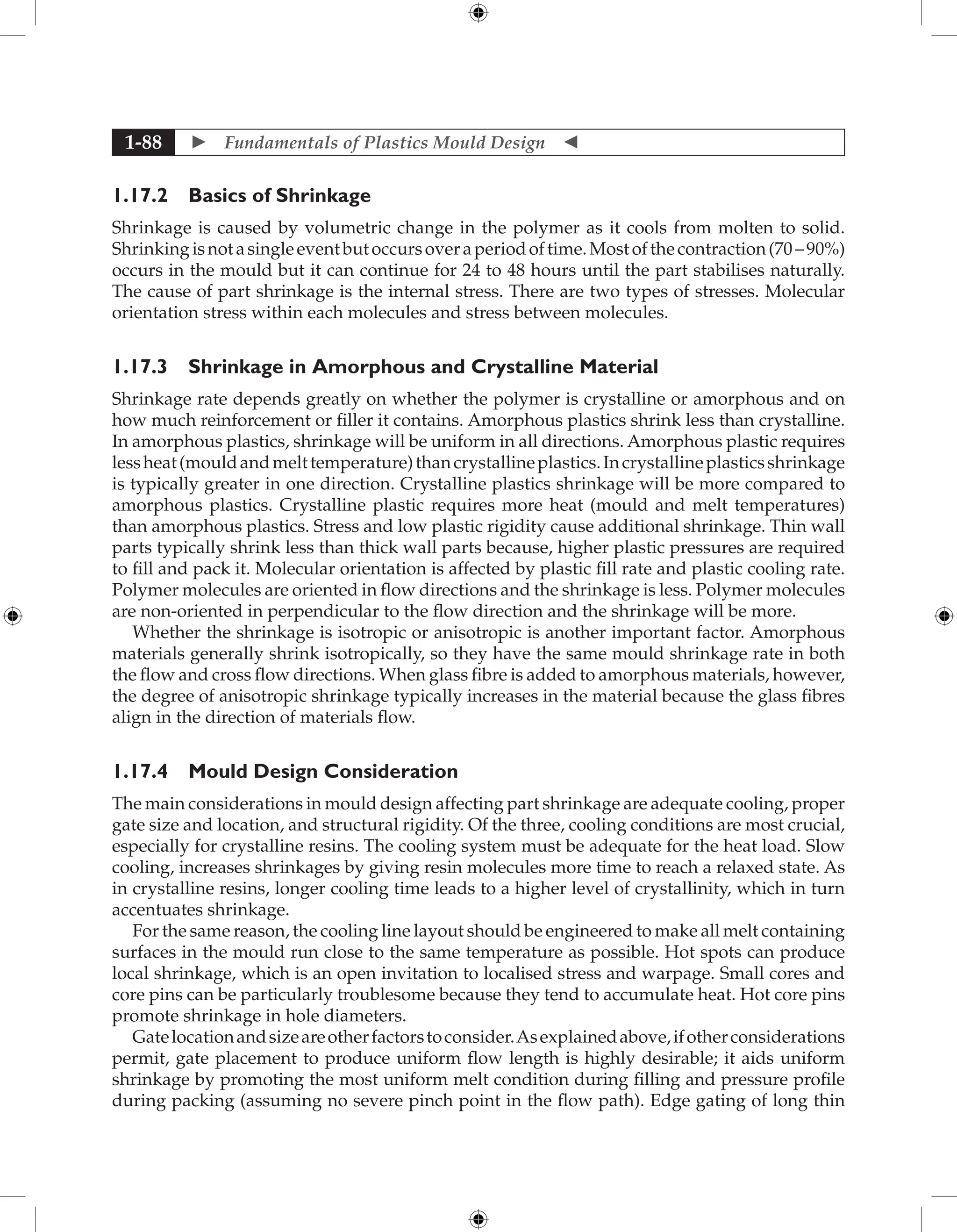  Fundamentals of Plastics Mould Design 
1-88
1.17.2 Basics of Shrinkage
Shrinkage is caused by volumetric change in the polymer as it cools from molten to solid.
Shrinkingisnotasingleeventbutoccursoveraperiodoftime.Mostofthecontraction(70–90%)
occurs in the mould but it can continue for 24 to 48 hours until the part stabilises naturally.
The cause of part shrinkage is the internal stress. There are two types of stresses. Molecular
orientation stress within each molecules and stress between molecules.
1.17.3 Shrinkage in Amorphous and Crystalline Material
Shrinkage rate depends greatly on whether the polymer is crystalline or amorphous and on
how much reinforcement or filler it contains. Amorphous plastics shrink less than crystalline.
In amorphous plastics, shrinkage will be uniform in all directions. Amorphous plastic requires
lessheat(mouldandmelttemperature)thancrystallineplastics.Incrystallineplasticsshrinkage
is typically greater in one direction. Crystalline plastics shrinkage will be more compared to
amorphous plastics. Crystalline plastic requires more heat (mould and melt temperatures)
than amorphous plastics. Stress and low plastic rigidity cause additional shrinkage. Thin wall
parts typically shrink less than thick wall parts because, higher plastic pressures are required
to fill and pack it. Molecular orientation is affected by plastic fill rate and plastic cooling rate.
Polymer molecules are oriented in flow directions and the shrinkage is less. Polymer molecules
are non-oriented in perpendicular to the flow direction and the shrinkage will be more.
Whether the shrinkage is isotropic or anisotropic is another important factor. Amorphous
materials generally shrink isotropically, so they have the same mould shrinkage rate in both
the flow and cross flow directions. When glass fibre is added to amorphous materials, however,
the degree of anisotropic shrinkage typically increases in the material because the glass fibres
align in the direction of materials flow.
1.17.4 Mould Design Consideration
The main considerations in mould design affecting part shrinkage are adequate cooling, proper
gate size and location, and structural rigidity. Of the three, cooling conditions are most crucial,
especially for crystalline resins. The cooling system must be adequate for the heat load. Slow
cooling, increases shrinkages by giving resin molecules more time to reach a relaxed state. As
in crystalline resins, longer cooling time leads to a higher level of crystallinity, which in turn
accentuates shrinkage.
For the same reason, the cooling line layout should be engineered to make all melt containing
surfaces in the mould run close to the same temperature as possible. Hot spots can produce
local shrinkage, which is an open invitation to localised stress and warpage. Small cores and
core pins can be particularly troublesome because they tend to accumulate heat. Hot core pins
promote shrinkage in hole diameters.
Gatelocationandsizeareotherfactorstoconsider.Asexplainedabove,ifotherconsiderations
permit, gate placement to produce uniform flow length is highly desirable; it aids uniform
shrinkage by promoting the most uniform melt condition during filling and pressure profile
during packing (assuming no severe pinch point in the flow path). Edge gating of long thin
 
