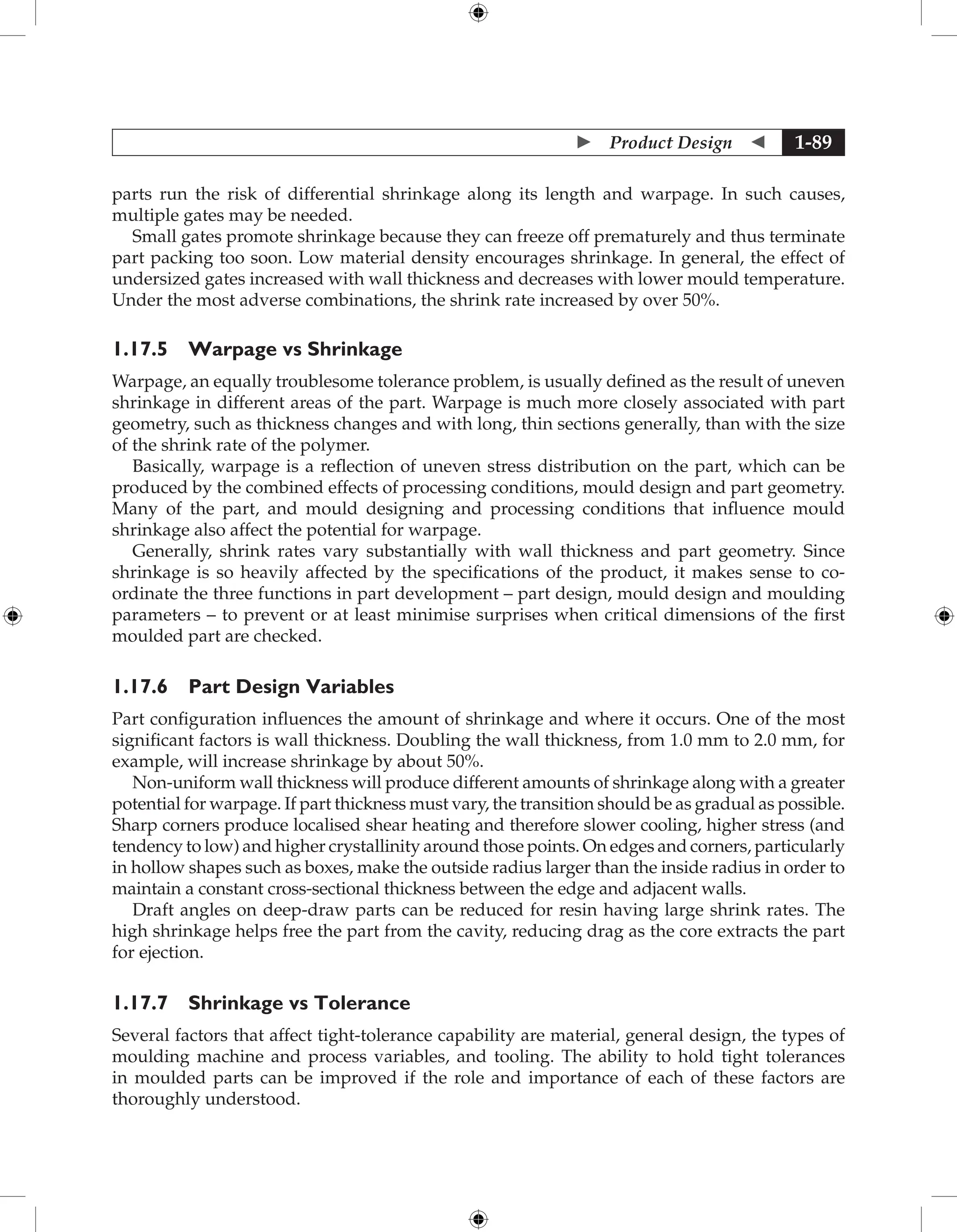 Product Design  1-89
parts run the risk of differential shrinkage along its length and warpage. In such causes,
multiple gates may be needed.
Small gates promote shrinkage because they can freeze off prematurely and thus terminate
part packing too soon. Low material density encourages shrinkage. In general, the effect of
undersized gates increased with wall thickness and decreases with lower mould temperature.
Under the most adverse combinations, the shrink rate increased by over 50%.
1.17.5 Warpage vs Shrinkage
Warpage, an equally troublesome tolerance problem, is usually defined as the result of uneven
shrinkage in different areas of the part. Warpage is much more closely associated with part
geometry, such as thickness changes and with long, thin sections generally, than with the size
of the shrink rate of the polymer.
Basically, warpage is a reflection of uneven stress distribution on the part, which can be
produced by the combined effects of processing conditions, mould design and part geometry.
Many of the part, and mould designing and processing conditions that influence mould
shrinkage also affect the potential for warpage.
Generally, shrink rates vary substantially with wall thickness and part geometry. Since
shrinkage is so heavily affected by the specifications of the product, it makes sense to co-
ordinate the three functions in part development – part design, mould design and moulding
parameters – to prevent or at least minimise surprises when critical dimensions of the first
moulded part are checked.
1.17.6 Part Design Variables
Part configuration influences the amount of shrinkage and where it occurs. One of the most
significant factors is wall thickness. Doubling the wall thickness, from 1.0 mm to 2.0 mm, for
example, will increase shrinkage by about 50%.
Non-uniform wall thickness will produce different amounts of shrinkage along with a greater
potential for warpage. If part thickness must vary, the transition should be as gradual as possible.
Sharp corners produce localised shear heating and therefore slower cooling, higher stress (and
tendency to low) and higher crystallinity around those points. On edges and corners, particularly
in hollow shapes such as boxes, make the outside radius larger than the inside radius in order to
maintain a constant cross-sectional thickness between the edge and adjacent walls.
Draft angles on deep-draw parts can be reduced for resin having large shrink rates. The
high shrinkage helps free the part from the cavity, reducing drag as the core extracts the part
for ejection.
1.17.7 Shrinkage vs Tolerance
Several factors that affect tight-tolerance capability are material, general design, the types of
moulding machine and process variables, and tooling. The ability to hold tight tolerances
in moulded parts can be improved if the role and importance of each of these factors are
thoroughly understood.
 