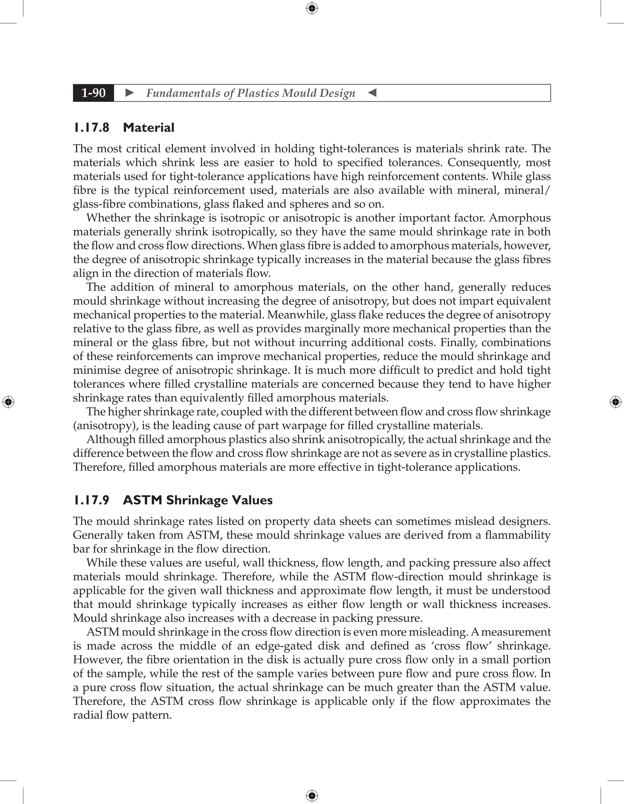  Fundamentals of Plastics Mould Design 
1-90
1.17.8 Material
The most critical element involved in holding tight-tolerances is materials shrink rate. The
materials which shrink less are easier to hold to specified tolerances. Consequently, most
materials used for tight-tolerance applications have high reinforcement contents. While glass
fibre is the typical reinforcement used, materials are also available with mineral, mineral/
glass-fibre combinations, glass flaked and spheres and so on.
Whether the shrinkage is isotropic or anisotropic is another important factor. Amorphous
materials generally shrink isotropically, so they have the same mould shrinkage rate in both
the flow and cross flow directions. When glass fibre is added to amorphous materials, however,
the degree of anisotropic shrinkage typically increases in the material because the glass fibres
align in the direction of materials flow.
The addition of mineral to amorphous materials, on the other hand, generally reduces
mould shrinkage without increasing the degree of anisotropy, but does not impart equivalent
mechanical properties to the material. Meanwhile, glass flake reduces the degree of anisotropy
relative to the glass fibre, as well as provides marginally more mechanical properties than the
mineral or the glass fibre, but not without incurring additional costs. Finally, combinations
of these reinforcements can improve mechanical properties, reduce the mould shrinkage and
minimise degree of anisotropic shrinkage. It is much more difficult to predict and hold tight
tolerances where filled crystalline materials are concerned because they tend to have higher
shrinkage rates than equivalently filled amorphous materials.
The higher shrinkage rate, coupled with the different between flow and cross flow shrinkage
(anisotropy), is the leading cause of part warpage for filled crystalline materials.
Although filled amorphous plastics also shrink anisotropically, the actual shrinkage and the
difference between the flow and cross flow shrinkage are not as severe as in crystalline plastics.
Therefore, filled amorphous materials are more effective in tight-tolerance applications.
1.17.9 ASTM Shrinkage Values
The mould shrinkage rates listed on property data sheets can sometimes mislead designers.
Generally taken from ASTM, these mould shrinkage values are derived from a flammability
bar for shrinkage in the flow direction.
While these values are useful, wall thickness, flow length, and packing pressure also affect
materials mould shrinkage. Therefore, while the ASTM flow-direction mould shrinkage is
applicable for the given wall thickness and approximate flow length, it must be understood
that mould shrinkage typically increases as either flow length or wall thickness increases.
Mould shrinkage also increases with a decrease in packing pressure.
ASTM mould shrinkage in the cross flow direction is even more misleading. Ameasurement
is made across the middle of an edge-gated disk and defined as ‘cross flow’ shrinkage.
However, the fibre orientation in the disk is actually pure cross flow only in a small portion
of the sample, while the rest of the sample varies between pure flow and pure cross flow. In
a pure cross flow situation, the actual shrinkage can be much greater than the ASTM value.
Therefore, the ASTM cross flow shrinkage is applicable only if the flow approximates the
radial flow pattern.
 