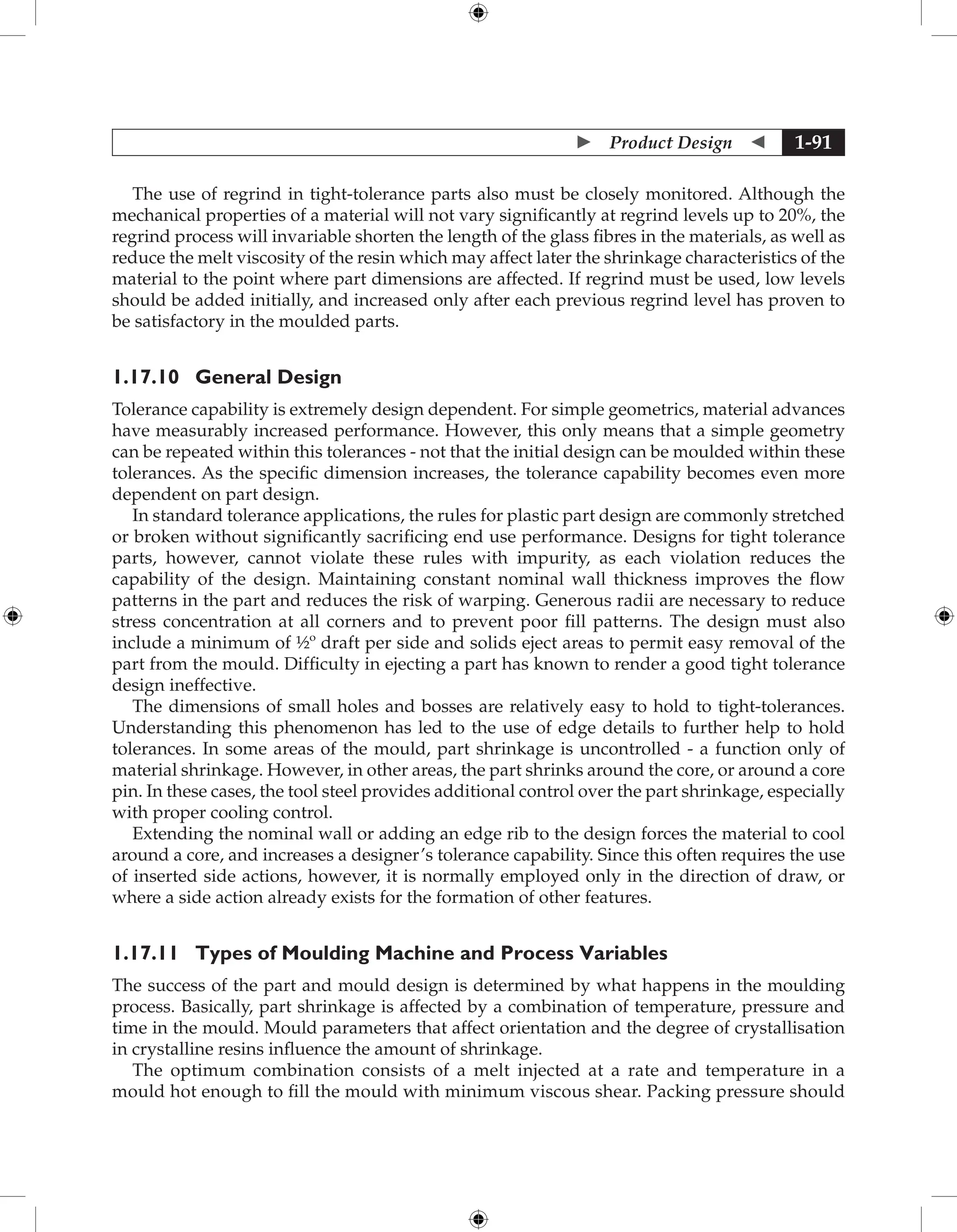  Product Design  1-91
The use of regrind in tight-tolerance parts also must be closely monitored. Although the
mechanical properties of a material will not vary significantly at regrind levels up to 20%, the
regrind process will invariable shorten the length of the glass fibres in the materials, as well as
reduce the melt viscosity of the resin which may affect later the shrinkage characteristics of the
material to the point where part dimensions are affected. If regrind must be used, low levels
should be added initially, and increased only after each previous regrind level has proven to
be satisfactory in the moulded parts.
1.17.10 General Design
Tolerance capability is extremely design dependent. For simple geometrics, material advances
have measurably increased performance. However, this only means that a simple geometry
can be repeated within this tolerances - not that the initial design can be moulded within these
tolerances. As the specific dimension increases, the tolerance capability becomes even more
dependent on part design.
In standard tolerance applications, the rules for plastic part design are commonly stretched
or broken without significantly sacrificing end use performance. Designs for tight tolerance
parts, however, cannot violate these rules with impurity, as each violation reduces the
capability of the design. Maintaining constant nominal wall thickness improves the flow
patterns in the part and reduces the risk of warping. Generous radii are necessary to reduce
stress concentration at all corners and to prevent poor fill patterns. The design must also
include a minimum of ½º draft per side and solids eject areas to permit easy removal of the
part from the mould. Difficulty in ejecting a part has known to render a good tight tolerance
design ineffective.
The dimensions of small holes and bosses are relatively easy to hold to tight-tolerances.
Understanding this phenomenon has led to the use of edge details to further help to hold
tolerances. In some areas of the mould, part shrinkage is uncontrolled - a function only of
material shrinkage. However, in other areas, the part shrinks around the core, or around a core
pin. In these cases, the tool steel provides additional control over the part shrinkage, especially
with proper cooling control.
Extending the nominal wall or adding an edge rib to the design forces the material to cool
around a core, and increases a designer’s tolerance capability. Since this often requires the use
of inserted side actions, however, it is normally employed only in the direction of draw, or
where a side action already exists for the formation of other features.
1.17.11	Types of Moulding Machine and Process Variables
The success of the part and mould design is determined by what happens in the moulding
process. Basically, part shrinkage is affected by a combination of temperature, pressure and
time in the mould. Mould parameters that affect orientation and the degree of crystallisation
in crystalline resins influence the amount of shrinkage.
The optimum combination consists of a melt injected at a rate and temperature in a
mould hot enough to fill the mould with minimum viscous shear. Packing pressure should
 