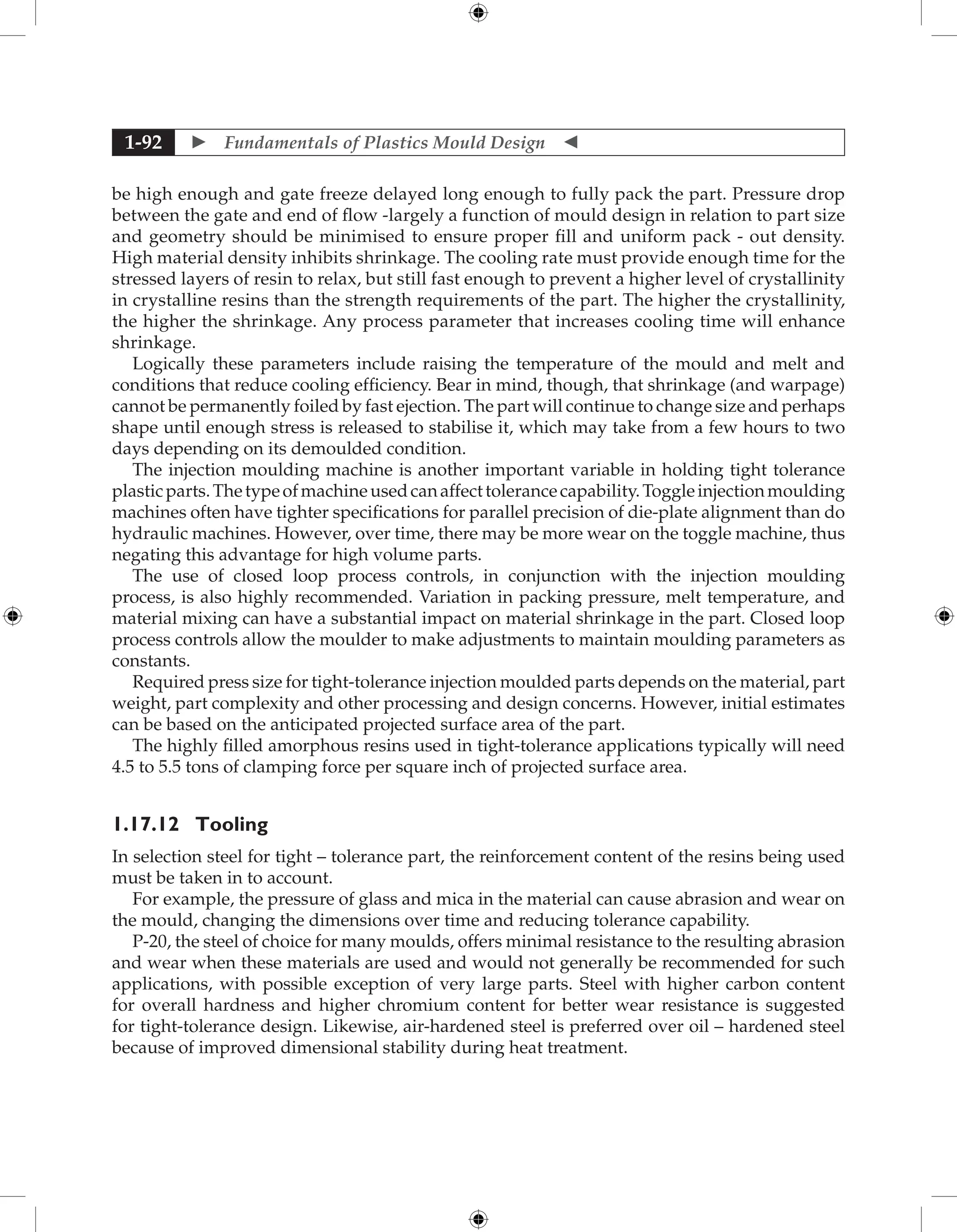  Fundamentals of Plastics Mould Design 
1-92
be high enough and gate freeze delayed long enough to fully pack the part. Pressure drop
between the gate and end of flow -largely a function of mould design in relation to part size
and geometry should be minimised to ensure proper fill and uniform pack - out density.
High material density inhibits shrinkage. The cooling rate must provide enough time for the
stressed layers of resin to relax, but still fast enough to prevent a higher level of crystallinity
in crystalline resins than the strength requirements of the part. The higher the crystallinity,
the higher the shrinkage. Any process parameter that increases cooling time will enhance
shrinkage.
Logically these parameters include raising the temperature of the mould and melt and
conditions that reduce cooling efficiency. Bear in mind, though, that shrinkage (and warpage)
cannot be permanently foiled by fast ejection. The part will continue to change size and perhaps
shape until enough stress is released to stabilise it, which may take from a few hours to two
days depending on its demoulded condition.
The injection moulding machine is another important variable in holding tight tolerance
plasticparts.Thetypeofmachineusedcanaffecttolerancecapability.Toggleinjectionmoulding
machines often have tighter specifications for parallel precision of die-plate alignment than do
hydraulic machines. However, over time, there may be more wear on the toggle machine, thus
negating this advantage for high volume parts.
The use of closed loop process controls, in conjunction with the injection moulding
process, is also highly recommended. Variation in packing pressure, melt temperature, and
material mixing can have a substantial impact on material shrinkage in the part. Closed loop
process controls allow the moulder to make adjustments to maintain moulding parameters as
constants.
Required press size for tight-tolerance injection moulded parts depends on the material, part
weight, part complexity and other processing and design concerns. However, initial estimates
can be based on the anticipated projected surface area of the part.
The highly filled amorphous resins used in tight-tolerance applications typically will need
4.5 to 5.5 tons of clamping force per square inch of projected surface area.
1.17.12	Tooling
In selection steel for tight – tolerance part, the reinforcement content of the resins being used
must be taken in to account.
For example, the pressure of glass and mica in the material can cause abrasion and wear on
the mould, changing the dimensions over time and reducing tolerance capability.
P-20, the steel of choice for many moulds, offers minimal resistance to the resulting abrasion
and wear when these materials are used and would not generally be recommended for such
applications, with possible exception of very large parts. Steel with higher carbon content
for overall hardness and higher chromium content for better wear resistance is suggested
for tight-tolerance design. Likewise, air-hardened steel is preferred over oil – hardened steel
because of improved dimensional stability during heat treatment.
 