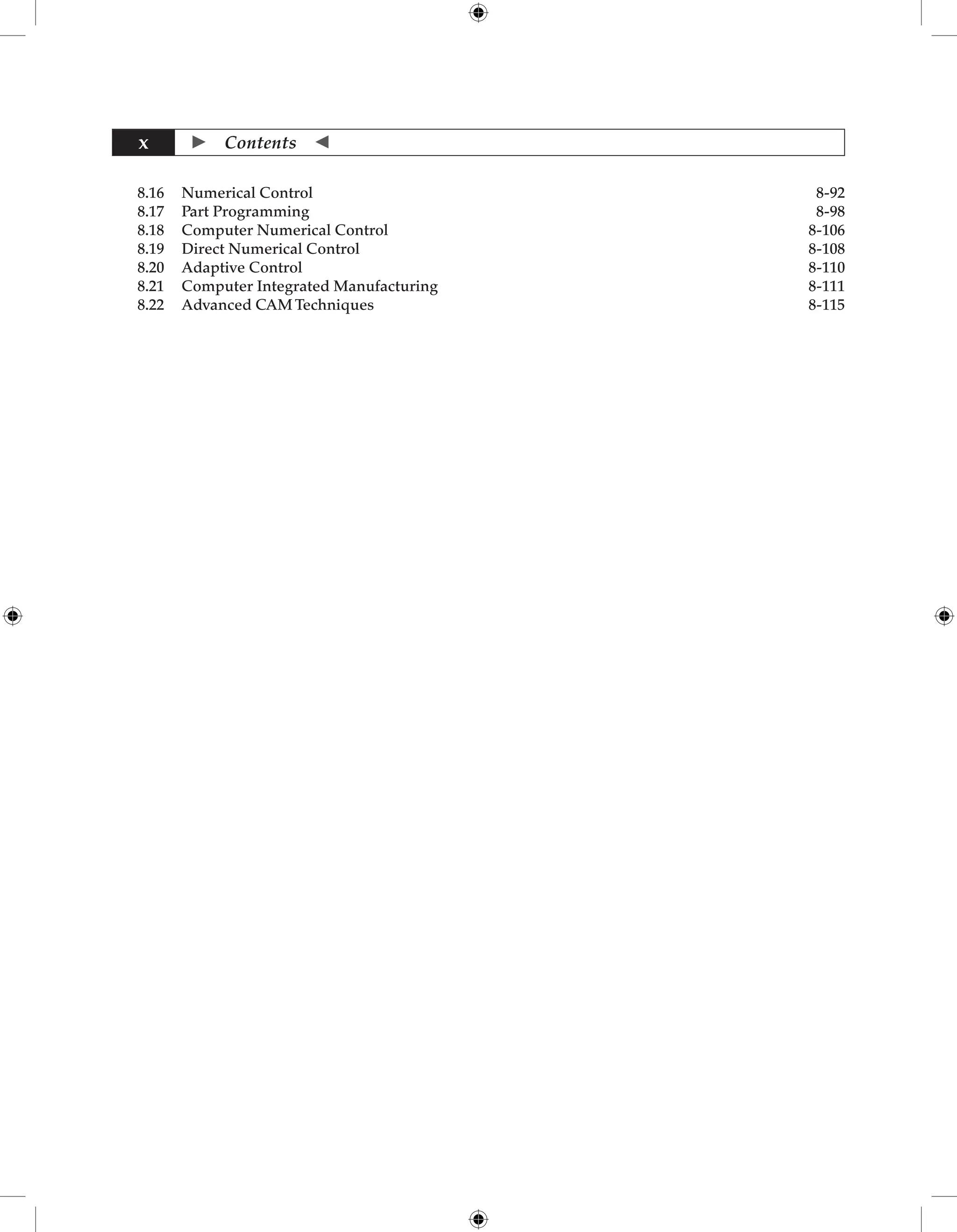  Contents 
x
8.16 Numerical Control 8-92
8.17 Part Programming 8-98
8.18 Computer Numerical Control 8-106
8.19 Direct Numerical Control 8-108
8.20 Adaptive Control 8-110
8.21 Computer Integrated Manufacturing 8-111
8.22 Advanced CAM Techniques 8-115
 