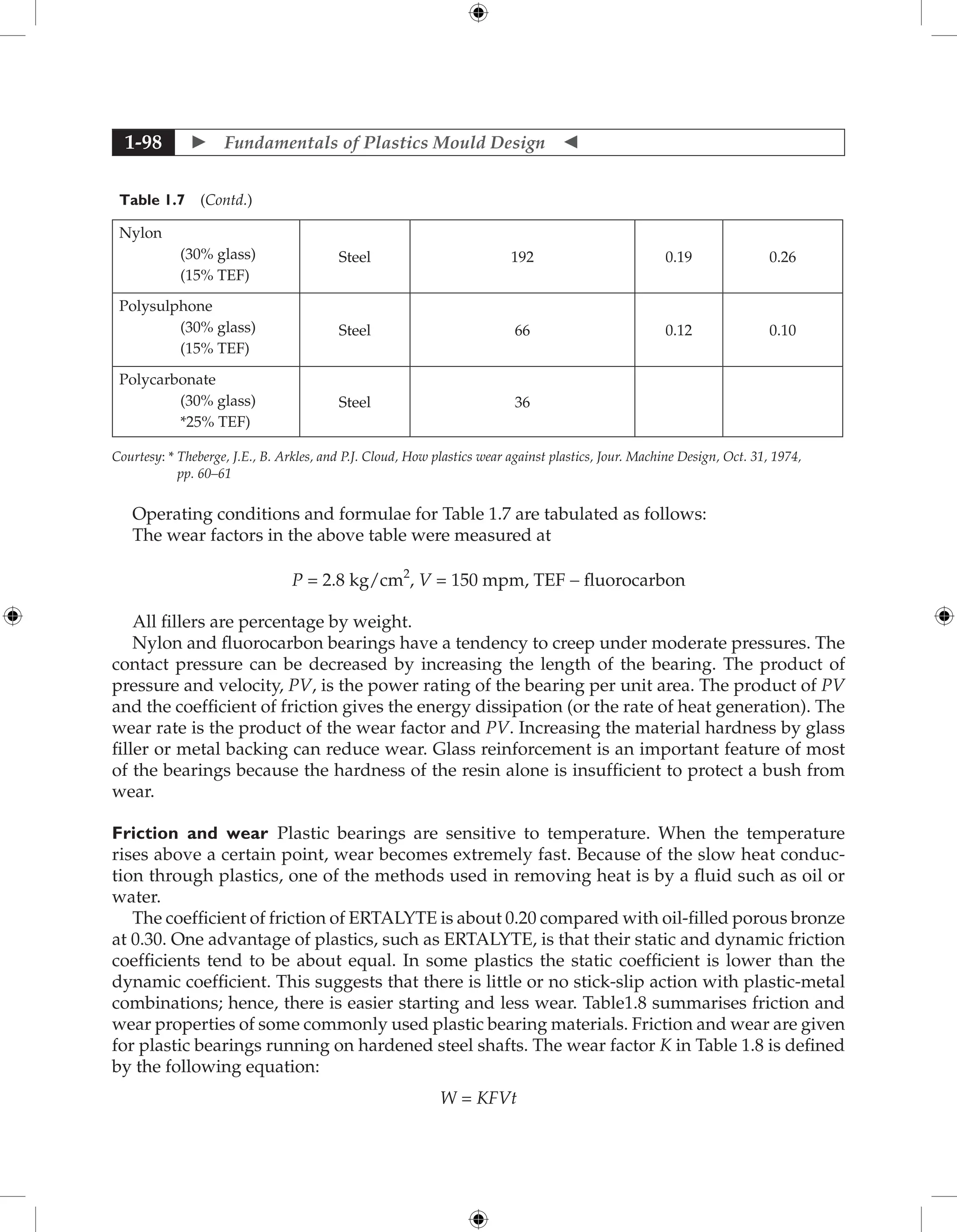  Fundamentals of Plastics Mould Design 
1-98
Table 1.7 (Contd.)
Nylon
(30% glass)
(15% TEF)
Steel 192 0.19 0.26
Polysulphone
(30% glass)
(15% TEF)
Steel 66 0.12 0.10
Polycarbonate
(30% glass)
*25% TEF)
Steel 36
Courtesy: * 
Theberge, J.E., B. Arkles, and P.J. Cloud, How plastics wear against plastics, Jour. Machine Design, Oct. 31, 1974,
pp. 60–61
Operating conditions and formulae for Table 1.7 are tabulated as follows:
The wear factors in the above table were measured at
P = 2.8 kg/cm2
, V = 150 mpm, TEF - fluorocarbon
All fillers are percentage by weight.
Nylon and fluorocarbon bearings have a tendency to creep under moderate pressures. The
contact pressure can be decreased by increasing the length of the bearing. The product of
pressure and velocity, PV, is the power rating of the bearing per unit area. The product of PV
and the coefficient of friction gives the energy dissipation (or the rate of heat generation). The
wear rate is the product of the wear factor and PV. Increasing the material hardness by glass
filler or metal backing can reduce wear. Glass reinforcement is an important feature of most
of the bearings because the hardness of the resin alone is insufficient to protect a bush from
wear.
Friction and wear Plastic bearings are sensitive to temperature. When the temperature
rises above a certain point, wear becomes extremely fast. Because of the slow heat conduc-
tion through plastics, one of the methods used in removing heat is by a fluid such as oil or
water.
The coefficient of friction of ERTALYTE is about 0.20 compared with oil-filled porous bronze
at 0.30. One advantage of plastics, such as ERTALYTE, is that their static and dynamic friction
coefficients tend to be about equal. In some plastics the static coefficient is lower than the
dynamic coefficient. This suggests that there is little or no stick-slip action with plastic-metal
combinations; hence, there is easier starting and less wear. Table1.8 summarises friction and
wear properties of some commonly used plastic bearing materials. Friction and wear are given
for plastic bearings running on hardened steel shafts. The wear factor K in Table 1.8 is defined
by the following equation:
W = KFVt
 