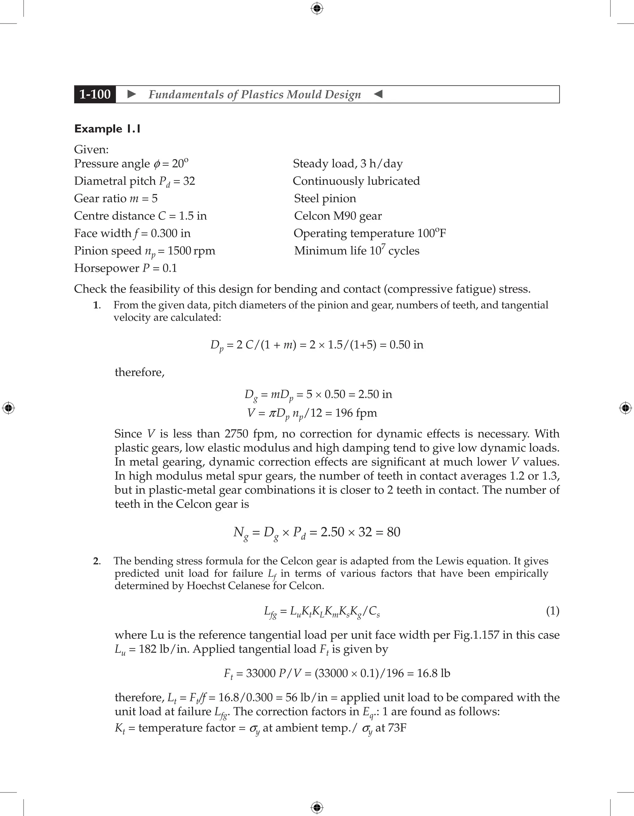  Fundamentals of Plastics Mould Design 
1-100
Example 1.1
Given:
Pressure angle f = 20o
Steady load, 3 h/day
Diametral pitch Pd = 32 Continuously lubricated
Gear ratio m = 5 Steel pinion
Centre distance C = 1.5 in Celcon M90 gear
Face width f = 0.300 in Operating temperature 100o
F
Pinion speed np = 1500 rpm Minimum life 107
cycles
Horsepower P = 0.1
Check the feasibility of this design for bending and contact (compressive fatigue) stress.
1. From the given data, pitch diameters of the pinion and gear, numbers of teeth, and tangential
velocity are calculated:
Dp = 2 C/(1 + m) = 2 × 1.5/(1+5) = 0.50 in
therefore,
Dg = mDp = 5 × 0.50 = 2.50 in
V = pDp np/12 = 196 fpm
Since V is less than 2750 fpm, no correction for dynamic effects is necessary. With
plastic gears, low elastic modulus and high damping tend to give low dynamic loads.
In metal gearing, dynamic correction effects are significant at much lower V values.
In high modulus metal spur gears, the number of teeth in contact averages 1.2 or 1.3,
but in plastic-metal gear combinations it is closer to 2 teeth in contact. The number of
teeth in the Celcon gear is
Ng = Dg × Pd = 2.50 × 32 = 80
2. The bending stress formula for the Celcon gear is adapted from the Lewis equation. It gives
predicted unit load for failure Lf in terms of various factors that have been empirically
determined by Hoechst Celanese for Celcon.
Lfg = LuKtKLKmKsKg/Cs (1)
where Lu is the reference tangential load per unit face width per Fig.1.157 in this case
Lu = 182 lb/in. Applied tangential load Ft is given by
Ft = 33000 P/V = (33000 × 0.1)/196 = 16.8 lb
therefore, Lt = Ft/f = 16.8/0.300 = 56 lb/in = applied unit load to be compared with the
unit load at failure Lfg. The correction factors in Eq.: 1 are found as follows:
Kt = temperature factor = sy at ambient temp./ sy at 73F
 