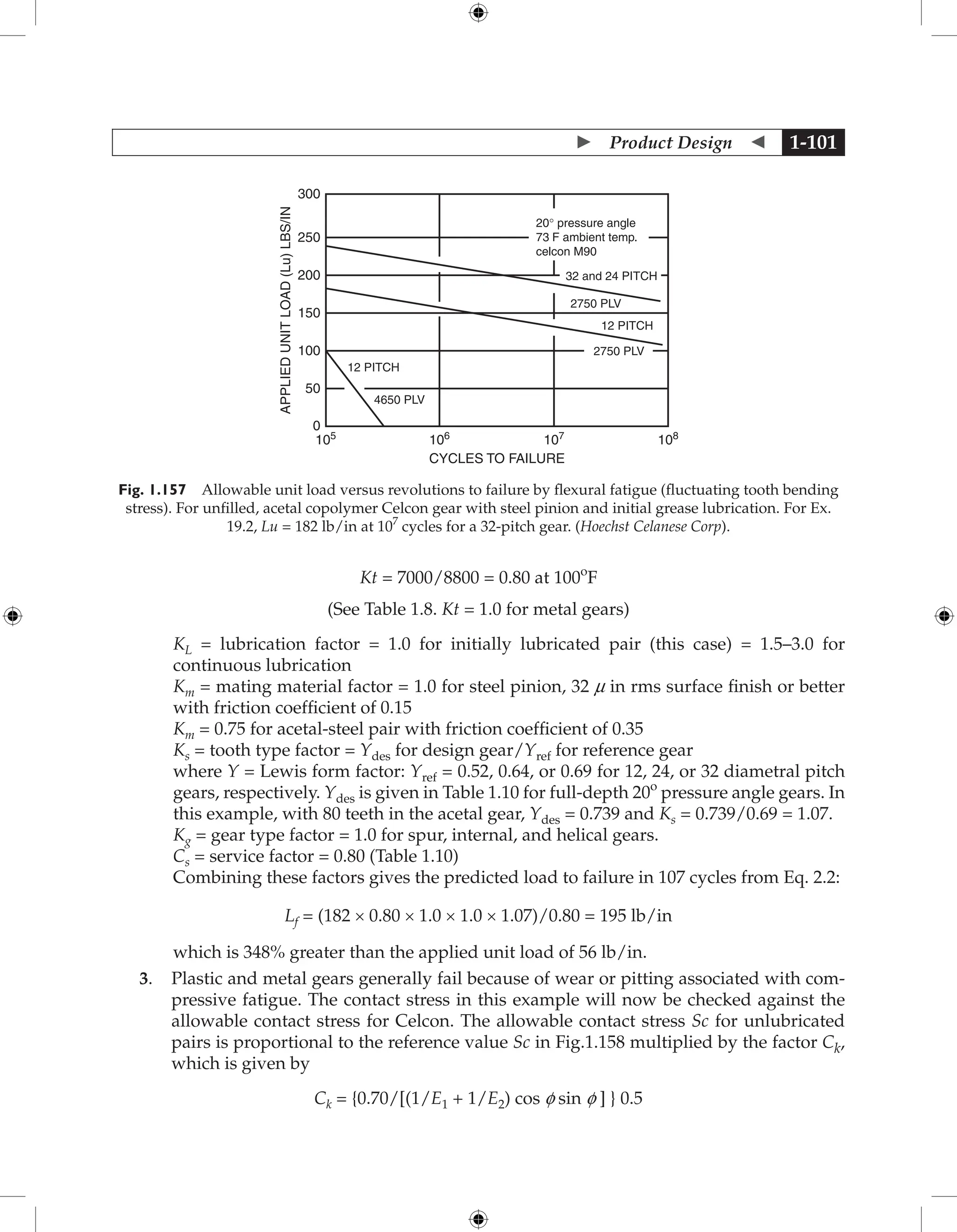  Product Design  1-101
CYCLES TO FAILURE
12 PITCH
0
105
106
107
108
50
100
150
200
250
300
12 PITCH
4650 PLV
2750 PLV
2750 PLV
32 and 24 PITCH
20° pressure angle
73 F ambient temp.
celcon M90
APPLIED
UNIT
LOAD
(Lu)
LBS/IN
Fig. 1.157 Allowable unit load versus revolutions to failure by flexural fatigue (fluctuating tooth bending
stress). For unfilled, acetal copolymer Celcon gear with steel pinion and initial grease lubrication. For Ex.
19.2, Lu = 182 lb/in at 107
cycles for a 32-pitch gear. (Hoechst Celanese Corp).
Kt = 7000/8800 = 0.80 at 100o
F
(See Table 1.8. Kt = 1.0 for metal gears)

KL = lubrication factor = 1.0 for initially lubricated pair (this case) = 1.5–3.0 for
continuous lubrication

Km = mating material factor = 1.0 for steel pinion, 32 m in rms surface finish or better
with friction coefficient of 0.15
Km = 0.75 for acetal-steel pair with friction coefficient of 0.35
Ks = tooth type factor = Ydes for design gear/Yref for reference gear

where Y = Lewis form factor: Yref = 0.52, 0.64, or 0.69 for 12, 24, or 32 diametral pitch
gears, respectively. Ydes is given in Table 1.10 for full-depth 20o
pressure angle gears. In
this example, with 80 teeth in the acetal gear, Ydes = 0.739 and Ks = 0.739/0.69 = 1.07.
Kg = gear type factor = 1.0 for spur, internal, and helical gears.
Cs = service factor = 0.80 (Table 1.10)
Combining these factors gives the predicted load to failure in 107 cycles from Eq. 2.2:
Lf = (182 × 0.80 × 1.0 × 1.0 × 1.07)/0.80 = 195 lb/in
which is 348% greater than the applied unit load of 56 lb/in.
3. Plastic and metal gears generally fail because of wear or pitting associated with com-
pressive fatigue. The contact stress in this example will now be checked against the
allowable contact stress for Celcon. The allowable contact stress Sc for unlubricated
pairs is proportional to the reference value Sc in Fig.1.158 multiplied by the factor Ck,
which is given by
Ck = {0.70/[(1/E1 + 1/E2) cos f sin f ] } 0.5
 
