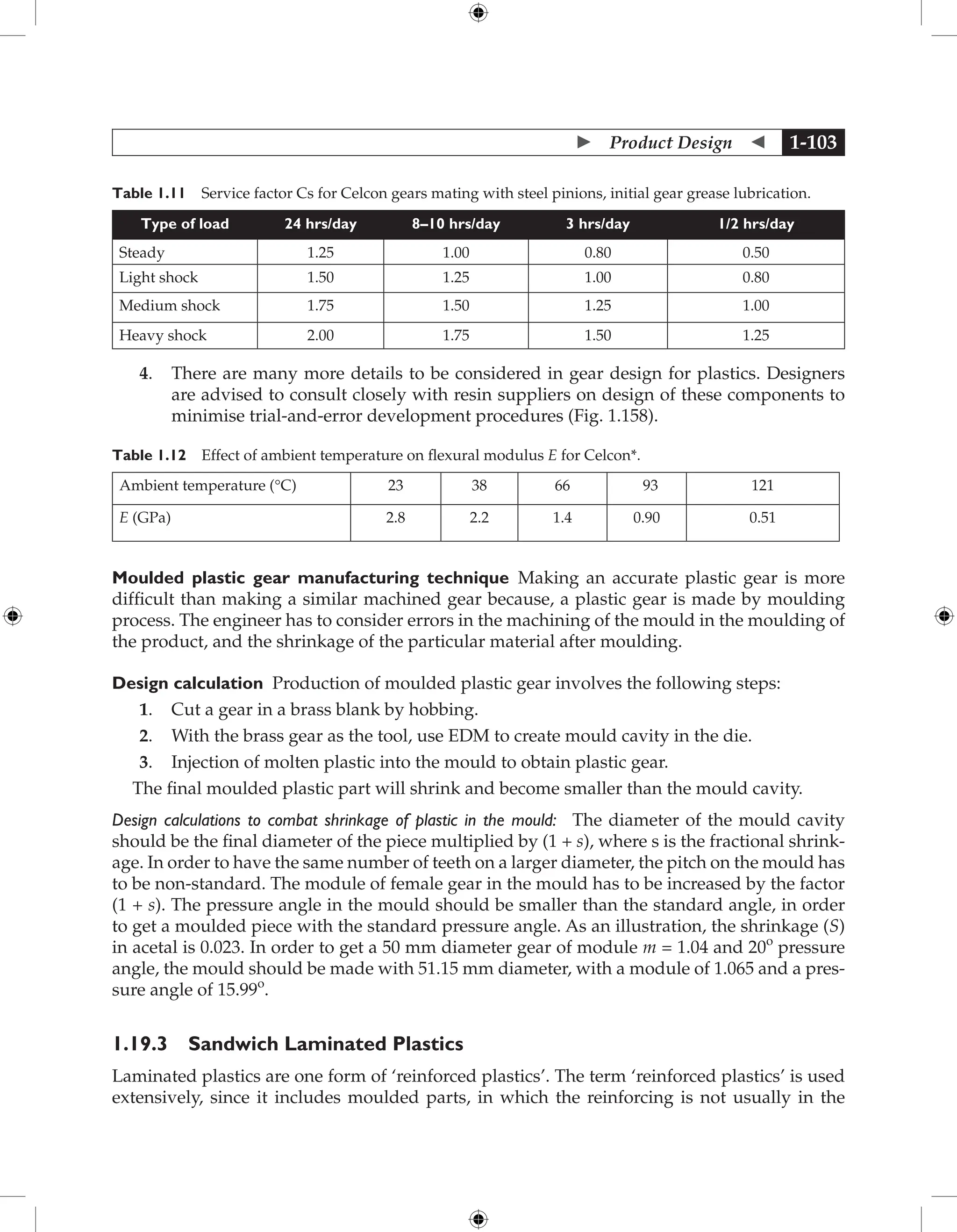  Product Design  1-103
Table 1.11 Service factor Cs for Celcon gears mating with steel pinions, initial gear grease lubrication.
Type of load 24 hrs/day 8–10 hrs/day 3 hrs/day 1/2 hrs/day
Steady 1.25 1.00 0.80 0.50
Light shock 1.50 1.25 1.00 0.80
Medium shock 1.75 1.50 1.25 1.00
Heavy shock 2.00 1.75 1.50 1.25
4. There are many more details to be considered in gear design for plastics. Designers
are advised to consult closely with resin suppliers on design of these components to
minimise trial-and-error development procedures (Fig. 1.158).
Table 1.12 Effect of ambient temperature on flexural modulus E for Celcon*.
Ambient temperature (°C) 23 38 66 93 121
E (GPa) 2.8 2.2 1.4 0.90 0.51
Moulded plastic gear manufacturing technique Making an accurate plastic gear is more
difficult than making a similar machined gear because, a plastic gear is made by moulding
process. The engineer has to consider errors in the machining of the mould in the moulding of
the product, and the shrinkage of the particular material after moulding.
Design calculation Production of moulded plastic gear involves the following steps:
1. Cut a gear in a brass blank by hobbing.
2. With the brass gear as the tool, use EDM to create mould cavity in the die.
3. Injection of molten plastic into the mould to obtain plastic gear.
The final moulded plastic part will shrink and become smaller than the mould cavity.
Design calculations to combat shrinkage of plastic in the mould: The diameter of the mould cavity
should be the final diameter of the piece multiplied by (1 + s), where s is the fractional shrink-
age. In order to have the same number of teeth on a larger diameter, the pitch on the mould has
to be non-standard. The module of female gear in the mould has to be increased by the factor
(1 + s). The pressure angle in the mould should be smaller than the standard angle, in order
to get a moulded piece with the standard pressure angle. As an illustration, the shrinkage (S)
in acetal is 0.023. In order to get a 50 mm diameter gear of module m = 1.04 and 20o
pressure
angle, the mould should be made with 51.15 mm diameter, with a module of 1.065 and a pres-
sure angle of 15.99o
.
1.19.3 Sandwich Laminated Plastics
Laminated plastics are one form of ‘reinforced plastics’. The term ‘reinforced plastics’ is used
extensively, since it includes moulded parts, in which the reinforcing is not usually in the
 