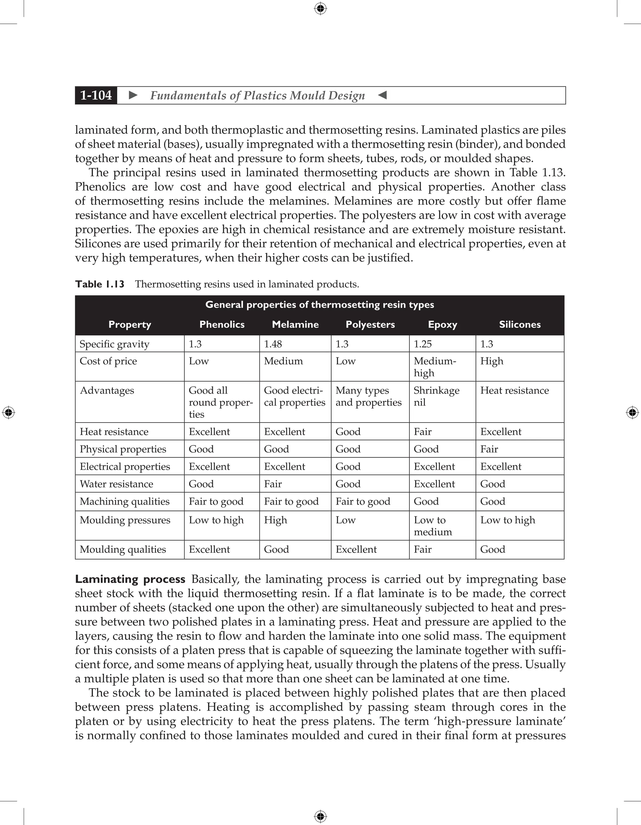  Fundamentals of Plastics Mould Design 
1-104
laminated form, and both thermoplastic and thermosetting resins. Laminated plastics are piles
of sheet material (bases), usually impregnated with a thermosetting resin (binder), and bonded
together by means of heat and pressure to form sheets, tubes, rods, or moulded shapes.
The principal resins used in laminated thermosetting products are shown in Table 1.13.
Phenolics are low cost and have good electrical and physical properties. Another class
of thermosetting resins include the melamines. Melamines are more costly but offer flame
resistance and have excellent electrical properties. The polyesters are low in cost with average
properties. The epoxies are high in chemical resistance and are extremely moisture resistant.
Silicones are used primarily for their retention of mechanical and electrical properties, even at
very high temperatures, when their higher costs can be justified.
Table 1.13 Thermosetting resins used in laminated products.
General properties of thermosetting resin types
Property Phenolics Melamine Polyesters Epoxy Silicones
Specific gravity 1.3 1.48 1.3 1.25 1.3
Cost of price Low Medium Low Medium-
high
High
Advantages Good all
round proper-
ties
Good electri-
cal properties
Many types
and properties
Shrinkage
nil
Heat resistance
Heat resistance Excellent Excellent Good Fair Excellent
Physical properties Good Good Good Good Fair
Electrical properties Excellent Excellent Good Excellent Excellent
Water resistance Good Fair Good Excellent Good
Machining qualities Fair to good Fair to good Fair to good Good Good
Moulding pressures Low to high High Low Low to
medium
Low to high
Moulding qualities Excellent Good Excellent Fair Good
Laminating process Basically, the laminating process is carried out by impregnating base
sheet stock with the liquid thermosetting resin. If a flat laminate is to be made, the correct
number of sheets (stacked one upon the other) are simultaneously subjected to heat and pres-
sure between two polished plates in a laminating press. Heat and pressure are applied to the
layers, causing the resin to flow and harden the laminate into one solid mass. The equipment
for this consists of a platen press that is capable of squeezing the laminate together with suffi-
cient force, and some means of applying heat, usually through the platens of the press. Usually
a multiple platen is used so that more than one sheet can be laminated at one time.
The stock to be laminated is placed between highly polished plates that are then placed
between press platens. Heating is accomplished by passing steam through cores in the
platen or by using electricity to heat the press platens. The term ‘high-pressure laminate’
is normally confined to those laminates moulded and cured in their final form at pressures
 