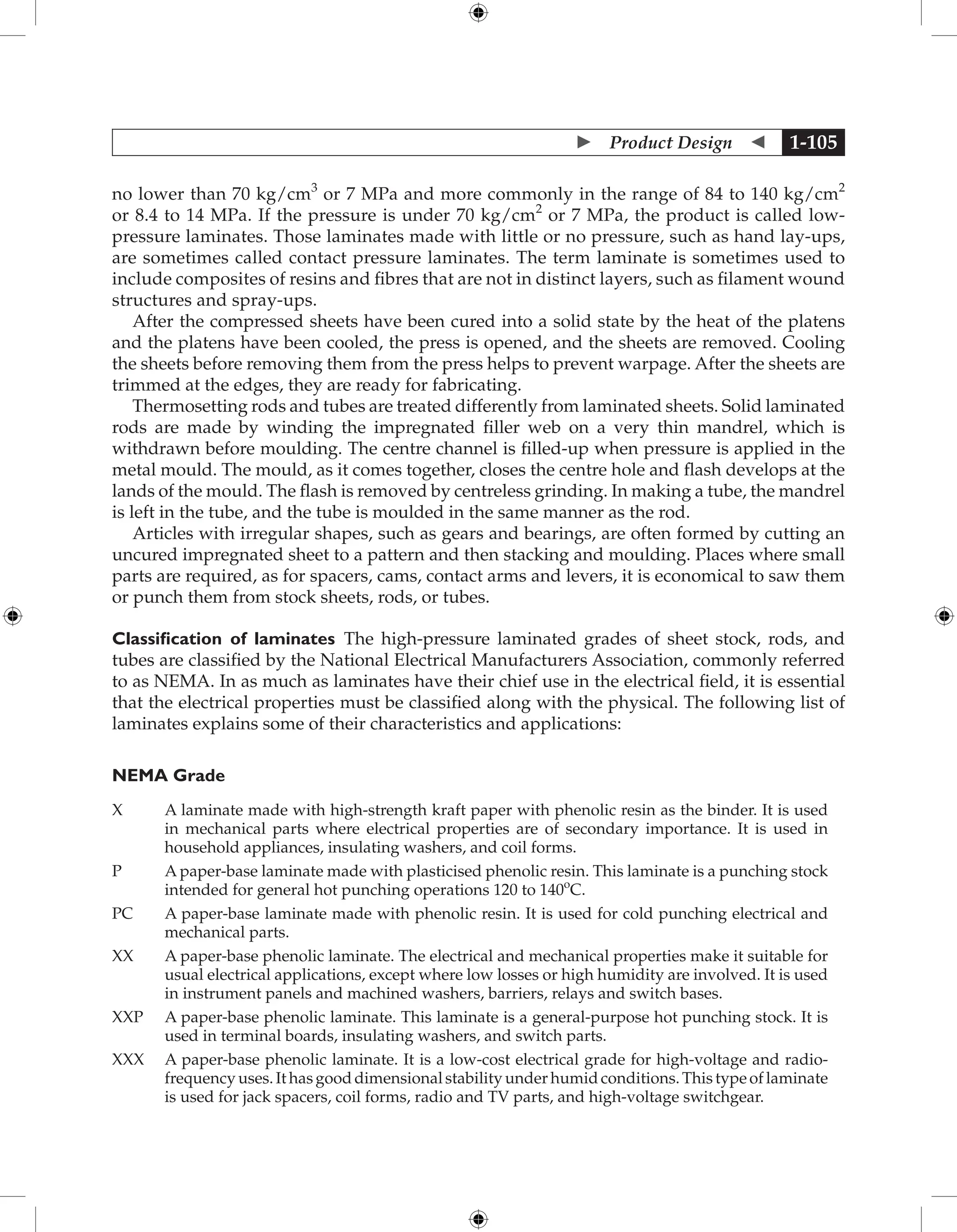  Product Design  1-105
no lower than 70 kg/cm3
or 7 MPa and more commonly in the range of 84 to 140 kg/cm2
or 8.4 to 14 MPa. If the pressure is under 70 kg/cm2
or 7 MPa, the product is called low-
pressure laminates. Those laminates made with little or no pressure, such as hand lay-ups,
are sometimes called contact pressure laminates. The term laminate is sometimes used to
include composites of resins and fibres that are not in distinct layers, such as filament wound
structures and spray-ups.
After the compressed sheets have been cured into a solid state by the heat of the platens
and the platens have been cooled, the press is opened, and the sheets are removed. Cooling
the sheets before removing them from the press helps to prevent warpage. After the sheets are
trimmed at the edges, they are ready for fabricating.
Thermosetting rods and tubes are treated differently from laminated sheets. Solid laminated
rods are made by winding the impregnated filler web on a very thin mandrel, which is
withdrawn before moulding. The centre channel is filled-up when pressure is applied in the
metal mould. The mould, as it comes together, closes the centre hole and flash develops at the
lands of the mould. The flash is removed by centreless grinding. In making a tube, the mandrel
is left in the tube, and the tube is moulded in the same manner as the rod.
Articles with irregular shapes, such as gears and bearings, are often formed by cutting an
uncured impregnated sheet to a pattern and then stacking and moulding. Places where small
parts are required, as for spacers, cams, contact arms and levers, it is economical to saw them
or punch them from stock sheets, rods, or tubes.
Classification of laminates The high-pressure laminated grades of sheet stock, rods, and
tubes are classified by the National Electrical Manufacturers Association, commonly referred
to as NEMA. In as much as laminates have their chief use in the electrical field, it is essential
that the electrical properties must be classified along with the physical. The following list of
laminates explains some of their characteristics and applications:
NEMA Grade
X	
A laminate made with high-strength kraft paper with phenolic resin as the binder. It is used
in mechanical parts where electrical properties are of secondary importance. It is used in
household appliances, insulating washers, and coil forms.
P	
A paper-base laminate made with plasticised phenolic resin. This laminate is a punching stock
intended for general hot punching operations 120 to 140o
C.
PC	
A paper-base laminate made with phenolic resin. It is used for cold punching electrical and
mechanical parts.
XX	
A paper-base phenolic laminate. The electrical and mechanical properties make it suitable for
usual electrical applications, except where low losses or high humidity are involved. It is used
in instrument panels and machined washers, barriers, relays and switch bases.
XXP	
A paper-base phenolic laminate. This laminate is a general-purpose hot punching stock. It is
used in terminal boards, insulating washers, and switch parts.
XXX	
A paper-base phenolic laminate. It is a low-cost electrical grade for high-voltage and radio-
frequency uses. It has good dimensional stability under humid conditions. This type of laminate
is used for jack spacers, coil forms, radio and TV parts, and high-voltage switchgear.
 
