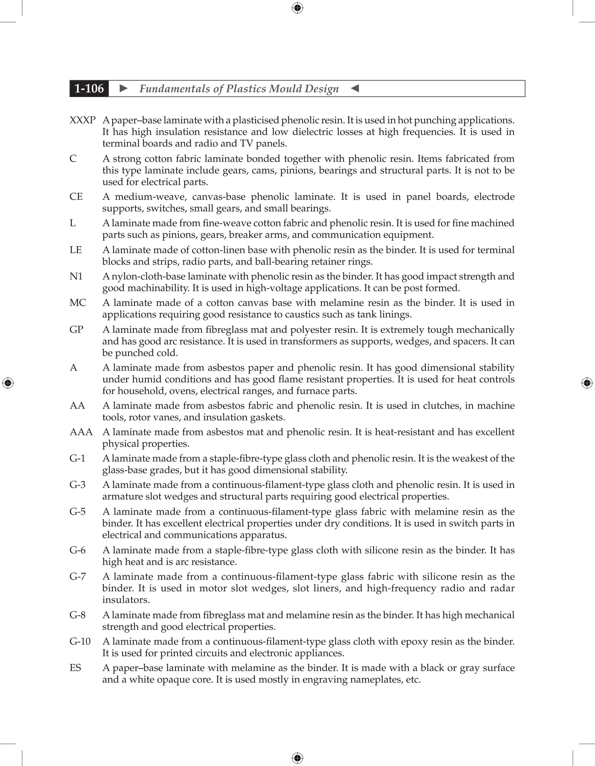  Fundamentals of Plastics Mould Design 
1-106
XXXP	
Apaper–base laminate with a plasticised phenolic resin. It is used in hot punching applications.
It has high insulation resistance and low dielectric losses at high frequencies. It is used in
terminal boards and radio and TV panels.
C	
A strong cotton fabric laminate bonded together with phenolic resin. Items fabricated from
this type laminate include gears, cams, pinions, bearings and structural parts. It is not to be
used for electrical parts.
CE	
A medium-weave, canvas-base phenolic laminate. It is used in panel boards, electrode
supports, switches, small gears, and small bearings.
L	
A laminate made from fine-weave cotton fabric and phenolic resin. It is used for fine machined
parts such as pinions, gears, breaker arms, and communication equipment.
LE	
A laminate made of cotton-linen base with phenolic resin as the binder. It is used for terminal
blocks and strips, radio parts, and ball-bearing retainer rings.
N1	
A nylon-cloth-base laminate with phenolic resin as the binder. It has good impact strength and
good machinability. It is used in high-voltage applications. It can be post formed.
MC	
A laminate made of a cotton canvas base with melamine resin as the binder. It is used in
applications requiring good resistance to caustics such as tank linings.
GP	
A laminate made from fibreglass mat and polyester resin. It is extremely tough mechanically
and has good arc resistance. It is used in transformers as supports, wedges, and spacers. It can
be punched cold.
A	
A laminate made from asbestos paper and phenolic resin. It has good dimensional stability
under humid conditions and has good flame resistant properties. It is used for heat controls
for household, ovens, electrical ranges, and furnace parts.
AA	
A laminate made from asbestos fabric and phenolic resin. It is used in clutches, in machine
tools, rotor vanes, and insulation gaskets.
AAA	
A laminate made from asbestos mat and phenolic resin. It is heat-resistant and has excellent
physical properties.
G-1	
A laminate made from a staple-fibre-type glass cloth and phenolic resin. It is the weakest of the
glass-base grades, but it has good dimensional stability.
G-3	
A laminate made from a continuous-filament-type glass cloth and phenolic resin. It is used in
armature slot wedges and structural parts requiring good electrical properties.
G-5	
A laminate made from a continuous-filament-type glass fabric with melamine resin as the
binder. It has excellent electrical properties under dry conditions. It is used in switch parts in
electrical and communications apparatus.
G-6	
A laminate made from a staple-fibre-type glass cloth with silicone resin as the binder. It has
high heat and is arc resistance.
G-7	
A laminate made from a continuous-filament-type glass fabric with silicone resin as the
binder. It is used in motor slot wedges, slot liners, and high-frequency radio and radar
insulators.
G-8	
A laminate made from fibreglass mat and melamine resin as the binder. It has high mechanical
strength and good electrical properties.
G-10	
A laminate made from a continuous-filament-type glass cloth with epoxy resin as the binder.
It is used for printed circuits and electronic appliances.
ES	
A paper–base laminate with melamine as the binder. It is made with a black or gray surface
and a white opaque core. It is used mostly in engraving nameplates, etc.
 