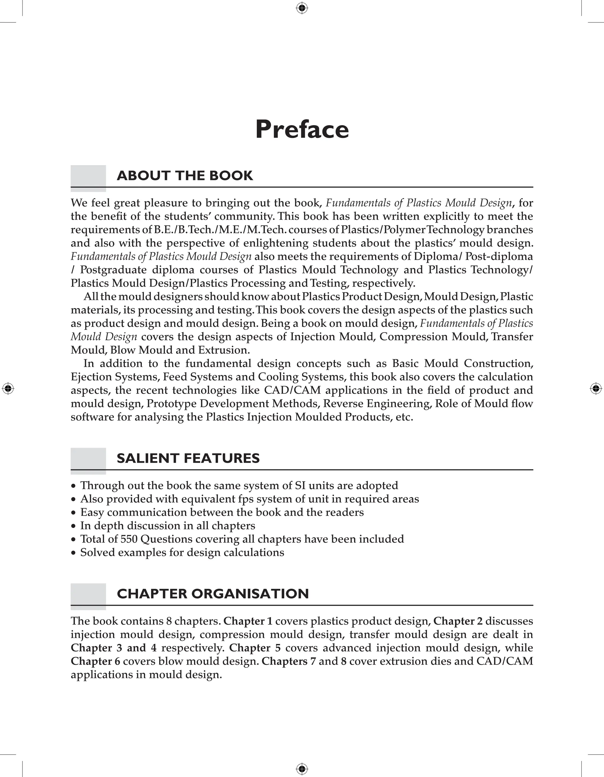 Preface
About the Book
We feel great pleasure to bringing out the book, Fundamentals of Plastics Mould Design, for
the benefit of the students’ community. This book has been written explicitly to meet the
requirements of B.E./B.Tech./M.E./M.Tech.courses of Plastics/PolymerTechnology branches
and also with the perspective of enlightening students about the plastics’ mould design.
Fundamentals of Plastics Mould Design also meets the requirements of Diploma/ Post-diploma
/ Postgraduate diploma courses of Plastics Mould Technology and Plastics Technology/
Plastics Mould Design/Plastics Processing and Testing, respectively.
AllthemoulddesignersshouldknowaboutPlasticsProductDesign,MouldDesign,Plastic
materials, its processing and testing.This book covers the design aspects of the plastics such
as product design and mould design. Being a book on mould design, Fundamentals of Plastics
Mould Design covers the design aspects of Injection Mould, Compression Mould, Transfer
Mould, Blow Mould and Extrusion.
In addition to the fundamental design concepts such as Basic Mould Construction,
Ejection Systems, Feed Systems and Cooling Systems, this book also covers the calculation
aspects, the recent technologies like CAD/CAM applications in the field of product and
mould design, Prototype Development Methods, Reverse Engineering, Role of Mould flow
software for analysing the Plastics Injection Moulded Products, etc.
Salient features
Through out the book the same system of SI units are adopted
•
Also provided with equivalent fps system of unit in required areas
•
Easy communication between the book and the readers
•
In depth discussion in all chapters
•
Total of 550 Questions covering all chapters have been included
•
Solved examples for design calculations
•
Chapter Organisation
The book contains 8 chapters. Chapter 1 covers plastics product design, Chapter 2 discusses
injection mould design, compression mould design, transfer mould design are dealt in
Chapter 3 and 4 respectively. Chapter 5 covers advanced injection mould design, while
Chapter 6 covers blow mould design. Chapters 7 and 8 cover extrusion dies and CAD/CAM
applications in mould design.
 