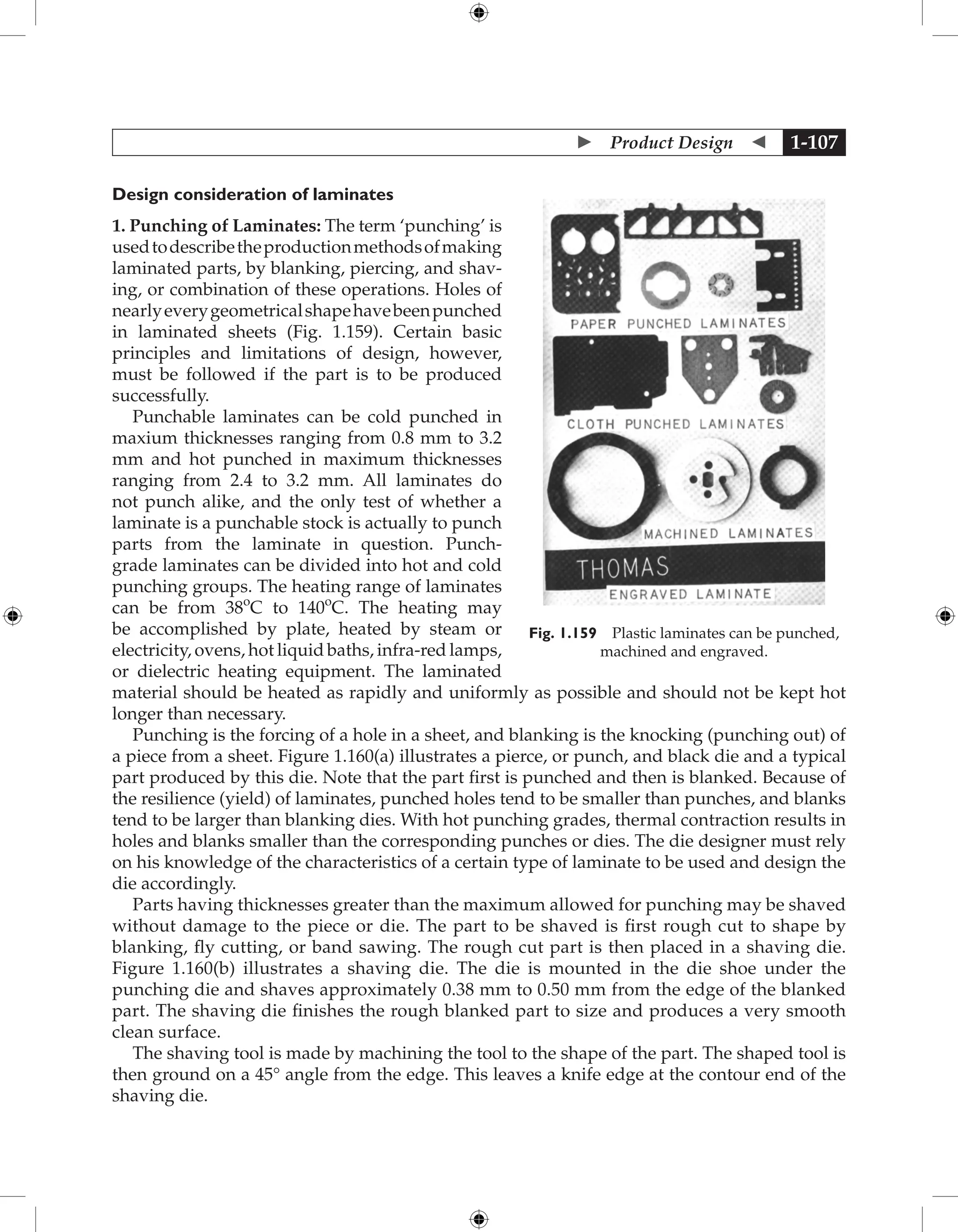  Product Design  1-107
Design consideration of laminates
1. Punching of Laminates: The term ‘punching’ is
usedtodescribetheproductionmethodsofmaking
laminated parts, by blanking, piercing, and shav-
ing, or combination of these operations. Holes of
nearlyeverygeometricalshapehavebeenpunched
in laminated sheets (Fig. 1.159). Certain basic
principles and limitations of design, however,
must be followed if the part is to be produced
successfully.
Punchable laminates can be cold punched in
maxium thicknesses ranging from 0.8 mm to 3.2
mm and hot punched in maximum thicknesses
ranging from 2.4 to 3.2 mm. All laminates do
not punch alike, and the only test of whether a
laminate is a punchable stock is actually to punch
parts from the laminate in question. Punch-
grade laminates can be divided into hot and cold
punching groups. The heating range of laminates
can be from 38o
C to 140o
C. The heating may
be accomplished by plate, heated by steam or
electricity, ovens, hot liquid baths, infra-red lamps,
or dielectric heating equipment. The laminated
material should be heated as rapidly and uniformly as possible and should not be kept hot
longer than necessary.
Punching is the forcing of a hole in a sheet, and blanking is the knocking (punching out) of
a piece from a sheet. Figure 1.160(a) illustrates a pierce, or punch, and black die and a typical
part produced by this die. Note that the part first is punched and then is blanked. Because of
the resilience (yield) of laminates, punched holes tend to be smaller than punches, and blanks
tend to be larger than blanking dies. With hot punching grades, thermal contraction results in
holes and blanks smaller than the corresponding punches or dies. The die designer must rely
on his knowledge of the characteristics of a certain type of laminate to be used and design the
die accordingly.
Parts having thicknesses greater than the maximum allowed for punching may be shaved
without damage to the piece or die. The part to be shaved is first rough cut to shape by
blanking, fly cutting, or band sawing. The rough cut part is then placed in a shaving die.
Figure 1.160(b) illustrates a shaving die. The die is mounted in the die shoe under the
punching die and shaves approximately 0.38 mm to 0.50 mm from the edge of the blanked
part. The shaving die finishes the rough blanked part to size and produces a very smooth
clean surface.
The shaving tool is made by machining the tool to the shape of the part. The shaped tool is
then ground on a 45° angle from the edge. This leaves a knife edge at the contour end of the
shaving die.
Fig. 1.159 Plastic laminates can be punched,
machined and engraved.
 