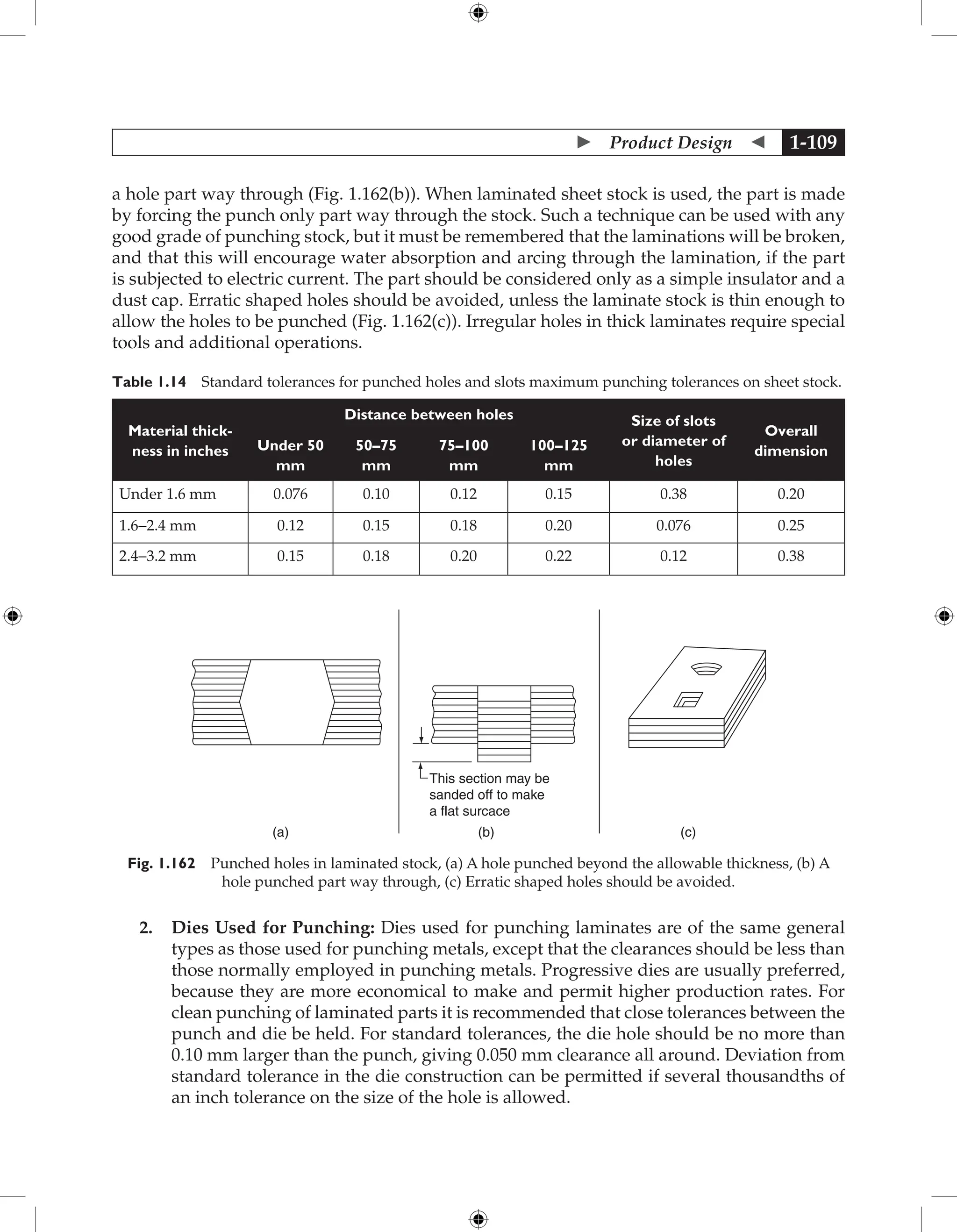  Product Design  1-109
a hole part way through (Fig. 1.162(b)). When laminated sheet stock is used, the part is made
by forcing the punch only part way through the stock. Such a technique can be used with any
good grade of punching stock, but it must be remembered that the laminations will be broken,
and that this will encourage water absorption and arcing through the lamination, if the part
is subjected to electric current. The part should be considered only as a simple insulator and a
dust cap. Erratic shaped holes should be avoided, unless the laminate stock is thin enough to
allow the holes to be punched (Fig. 1.162(c)). Irregular holes in thick laminates require special
tools and additional operations.
Table 1.14 Standard tolerances for punched holes and slots maximum punching tolerances on sheet stock.
Material thick-
ness in inches
Distance between holes Size of slots
or diameter of
holes
Overall
dimension
Under 50
mm
50–75
mm
75–100
mm
100–125
mm
Under 1.6 mm 0.076 0.10 0.12 0.15 0.38 0.20
1.6-2.4 mm 0.12 0.15 0.18 0.20 0.076 0.25
2.4-3.2 mm 0.15 0.18 0.20 0.22 0.12 0.38
This section may be
sanded off to make
a flat surcace
(a) (b) (c)
Fig. 1.162 Punched holes in laminated stock, (a) A hole punched beyond the allowable thickness, (b) A
hole punched part way through, (c) Erratic shaped holes should be avoided.
2. Dies Used for Punching: Dies used for punching laminates are of the same general
types as those used for punching metals, except that the clearances should be less than
those normally employed in punching metals. Progressive dies are usually preferred,
because they are more economical to make and permit higher production rates. For
clean punching of laminated parts it is recommended that close tolerances between the
punch and die be held. For standard tolerances, the die hole should be no more than
0.10 mm larger than the punch, giving 0.050 mm clearance all around. Deviation from
standard tolerance in the die construction can be permitted if several thousandths of
an inch tolerance on the size of the hole is allowed.
 