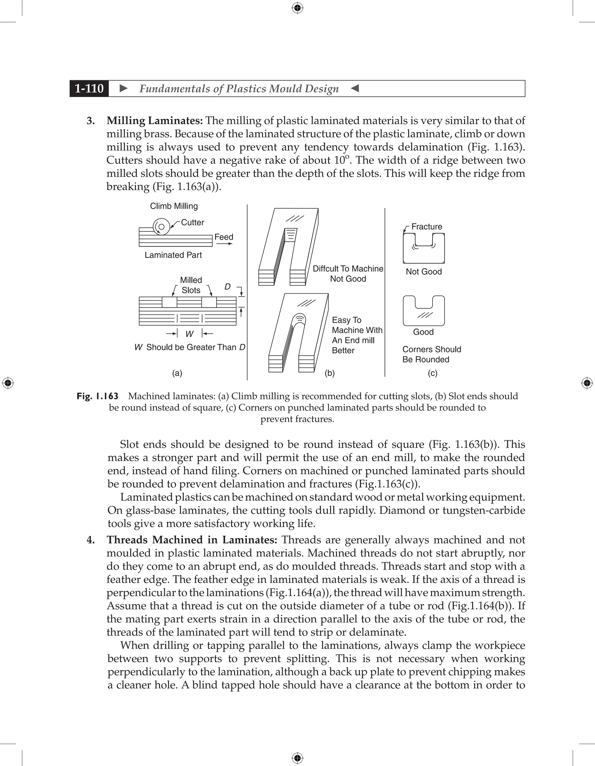 Fundamentals of Plastics Mould Design 
1-110
3. Milling Laminates: The milling of plastic laminated materials is very similar to that of
milling brass. Because of the laminated structure of the plastic laminate, climb or down
milling is always used to prevent any tendency towards delamination (Fig. 1.163).
Cutters should have a negative rake of about 10o
. The width of a ridge between two
milled slots should be greater than the depth of the slots. This will keep the ridge from
breaking (Fig. 1.163(a)).
Climb Milling
Cutter
Feed
Laminated Part
Milled
Slots D
W
W Should be Greater Than D
Diffcult To Machine
Not Good
Easy To
Machine With
An End mill
Better
Not Good
Fracture
Good
Corners Should
Be Rounded
(a) (b) (c)
Fig. 1.163 Machined laminates: (a) Climb milling is recommended for cutting slots, (b) Slot ends should
be round instead of square, (c) Corners on punched laminated parts should be rounded to
prevent fractures.
Slot ends should be designed to be round instead of square (Fig. 1.163(b)). This
makes a stronger part and will permit the use of an end mill, to make the rounded
end, instead of hand filing. Corners on machined or punched laminated parts should
be rounded to prevent delamination and fractures (Fig.1.163(c)).
Laminated plastics can be machined on standard wood or metal working equipment.
On glass-base laminates, the cutting tools dull rapidly. Diamond or tungsten-carbide
tools give a more satisfactory working life.
4. Threads Machined in Laminates: Threads are generally always machined and not
moulded in plastic laminated materials. Machined threads do not start abruptly, nor
do they come to an abrupt end, as do moulded threads. Threads start and stop with a
feather edge. The feather edge in laminated materials is weak. If the axis of a thread is
perpendicular to the laminations (Fig.1.164(a)), the thread will have maximum strength.
Assume that a thread is cut on the outside diameter of a tube or rod (Fig.1.164(b)). If
the mating part exerts strain in a direction parallel to the axis of the tube or rod, the
threads of the laminated part will tend to strip or delaminate.
When drilling or tapping parallel to the laminations, always clamp the workpiece
between two supports to prevent splitting. This is not necessary when working
perpendicularly to the lamination, although a back up plate to prevent chipping makes
a cleaner hole. A blind tapped hole should have a clearance at the bottom in order to
 