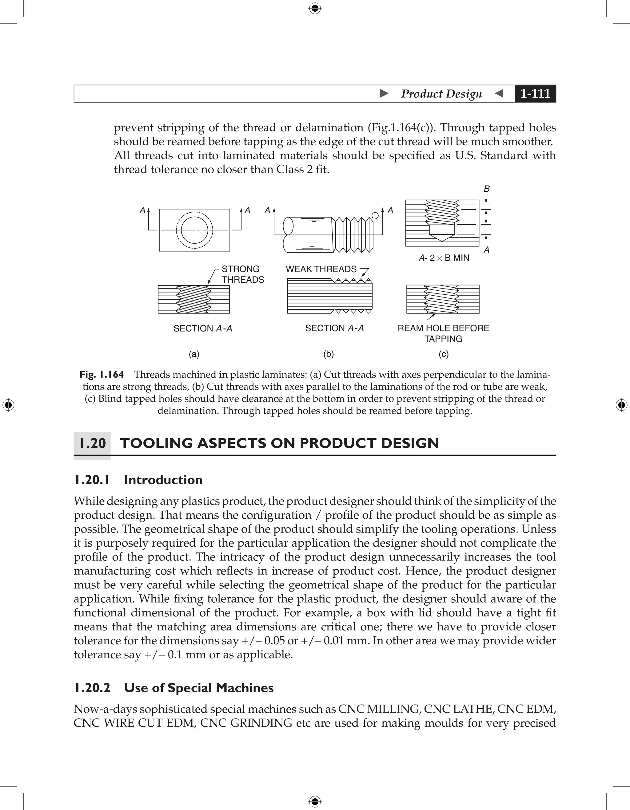  Product Design  1-111
prevent stripping of the thread or delamination (Fig.1.164(c)). Through tapped holes
should be reamed before tapping as the edge of the cut thread will be much smoother.

All threads cut into laminated materials should be specified as U.S. Standard with
thread tolerance no closer than Class 2 fit.
A A A A
STRONG
THREADS
SECTION A-A SECTION A-A REAM HOLE BEFORE
TAPPING
WEAK THREADS
A- 2 × B MIN
B
A
(a) (b) (c)
Fig. 1.164 Threads machined in plastic laminates: (a) Cut threads with axes perpendicular to the lamina-
tions are strong threads, (b) Cut threads with axes parallel to the laminations of the rod or tube are weak,
(c) Blind tapped holes should have clearance at the bottom in order to prevent stripping of the thread or
delamination. Through tapped holes should be reamed before tapping.
1.20	Tooling Aspects on Product Design
1.20.1 Introduction
While designing any plastics product, the product designer should think of the simplicity of the
product design. That means the configuration / profile of the product should be as simple as
possible. The geometrical shape of the product should simplify the tooling operations. Unless
it is purposely required for the particular application the designer should not complicate the
profile of the product. The intricacy of the product design unnecessarily increases the tool
manufacturing cost which reflects in increase of product cost. Hence, the product designer
must be very careful while selecting the geometrical shape of the product for the particular
application. While fixing tolerance for the plastic product, the designer should aware of the
functional dimensional of the product. For example, a box with lid should have a tight fit
means that the matching area dimensions are critical one; there we have to provide closer
tolerance for the dimensions say +/− 0.05 or +/− 0.01 mm. In other area we may provide wider
tolerance say +/− 0.1 mm or as applicable.
1.20.2 Use of Special Machines
Now-a-days sophisticated special machines such as CNC MILLING, CNC LATHE, CNC EDM,
CNC WIRE CUT EDM, CNC GRINDING etc are used for making moulds for very precised
 