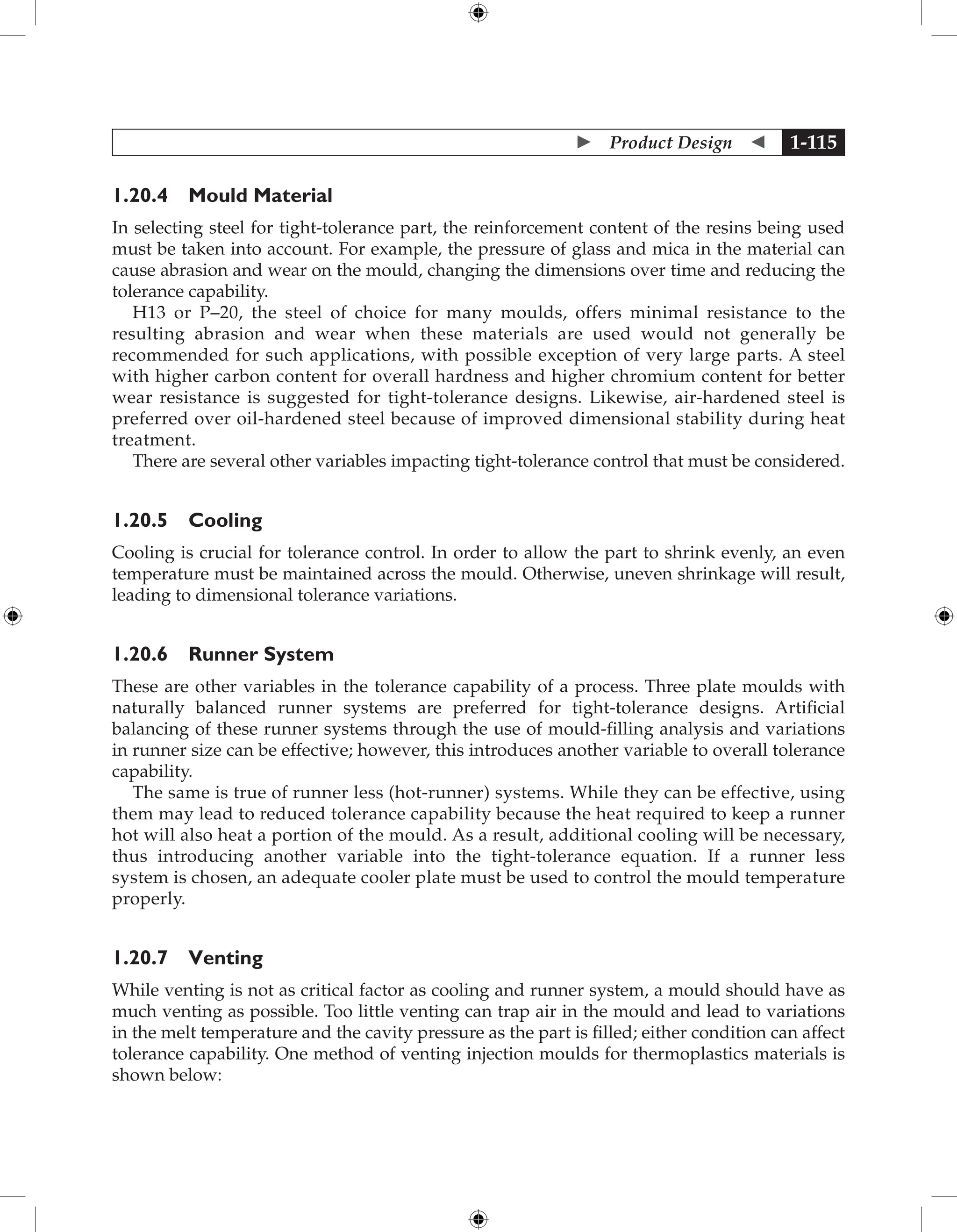  Product Design  1-115
1.20.4 Mould Material
In selecting steel for tight-tolerance part, the reinforcement content of the resins being used
must be taken into account. For example, the pressure of glass and mica in the material can
cause abrasion and wear on the mould, changing the dimensions over time and reducing the
tolerance capability.
H13 or P–20, the steel of choice for many moulds, offers minimal resistance to the
resulting abrasion and wear when these materials are used would not generally be
recommended for such applications, with possible exception of very large parts. A steel
with higher carbon content for overall hardness and higher chromium content for better
wear resistance is suggested for tight-tolerance designs. Likewise, air-hardened steel is
preferred over oil-hardened steel because of improved dimensional stability during heat
treatment.
There are several other variables impacting tight-tolerance control that must be considered.
1.20.5 Cooling
Cooling is crucial for tolerance control. In order to allow the part to shrink evenly, an even
temperature must be maintained across the mould. Otherwise, uneven shrinkage will result,
leading to dimensional tolerance variations.
1.20.6 Runner System
These are other variables in the tolerance capability of a process. Three plate moulds with
naturally balanced runner systems are preferred for tight-tolerance designs. Artificial
balancing of these runner systems through the use of mould-filling analysis and variations
in runner size can be effective; however, this introduces another variable to overall tolerance
capability.
The same is true of runner less (hot-runner) systems. While they can be effective, using
them may lead to reduced tolerance capability because the heat required to keep a runner
hot will also heat a portion of the mould. As a result, additional cooling will be necessary,
thus introducing another variable into the tight-tolerance equation. If a runner less
system is chosen, an adequate cooler plate must be used to control the mould temperature
properly.
1.20.7 Venting
While venting is not as critical factor as cooling and runner system, a mould should have as
much venting as possible. Too little venting can trap air in the mould and lead to variations
in the melt temperature and the cavity pressure as the part is filled; either condition can affect
tolerance capability. One method of venting injection moulds for thermoplastics materials is
shown below:
 