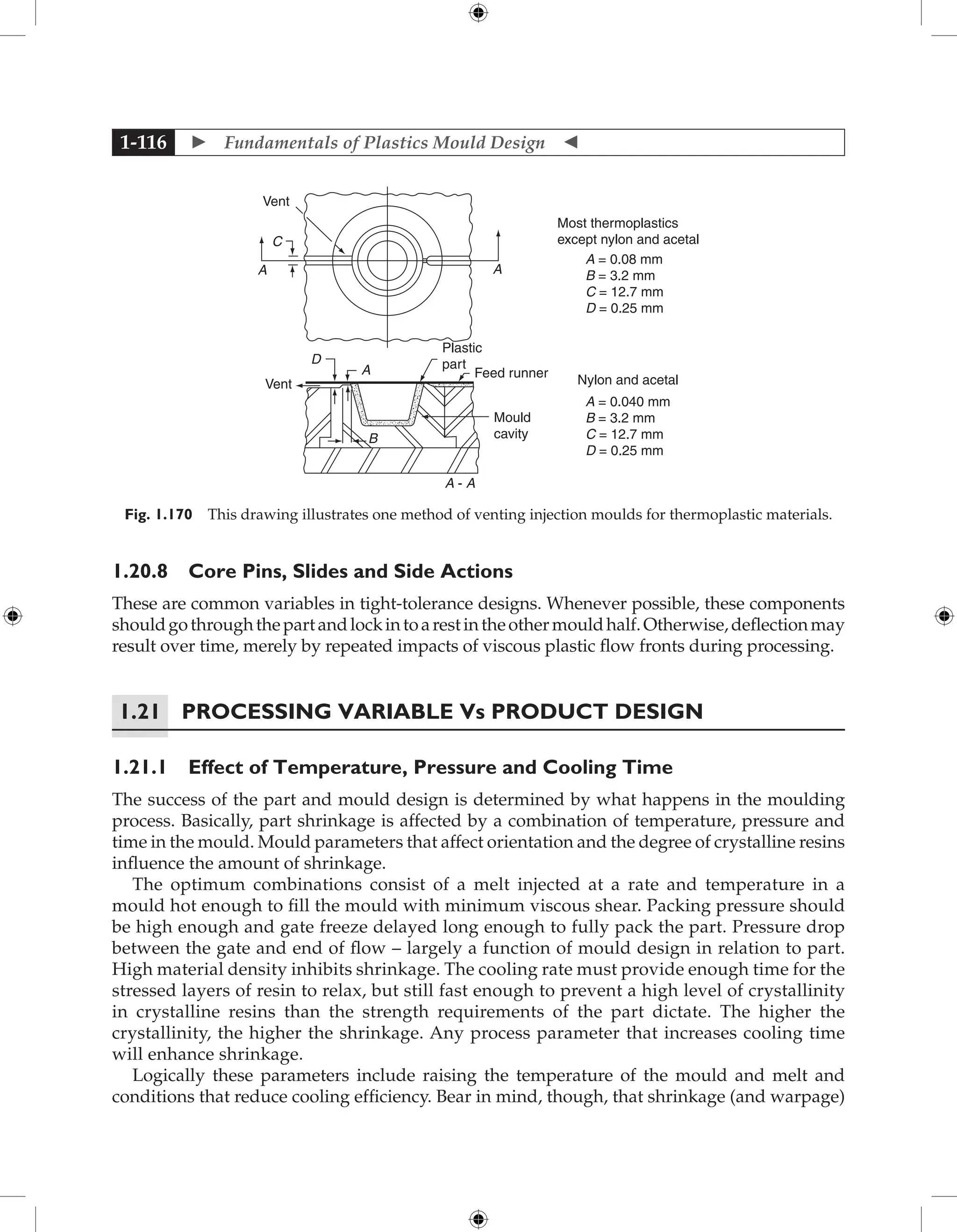  Fundamentals of Plastics Mould Design 
1-116
Vent
A
C
A
Plastic
part
Feed runner
Mould
cavity
A - A
B
A
D
Vent
Most thermoplastics
except nylon and acetal
A = 0.08 mm
B = 3.2 mm
C = 12.7 mm
D = 0.25 mm
A = 0.040 mm
B = 3.2 mm
C = 12.7 mm
D = 0.25 mm
Nylon and acetal
Fig. 1.170 This drawing illustrates one method of venting injection moulds for thermoplastic materials.
1.20.8 Core Pins, Slides and Side Actions
These are common variables in tight-tolerance designs. Whenever possible, these components
shouldgothroughthepartandlockintoarestintheothermouldhalf.Otherwise,deflectionmay
result over time, merely by repeated impacts of viscous plastic flow fronts during processing.
1.21 Processing Variable Vs Product Design
1.21.1 Effect of Temperature, Pressure and Cooling Time
The success of the part and mould design is determined by what happens in the moulding
process. Basically, part shrinkage is affected by a combination of temperature, pressure and
time in the mould. Mould parameters that affect orientation and the degree of crystalline resins
influence the amount of shrinkage.
The optimum combinations consist of a melt injected at a rate and temperature in a
mould hot enough to fill the mould with minimum viscous shear. Packing pressure should
be high enough and gate freeze delayed long enough to fully pack the part. Pressure drop
between the gate and end of flow – largely a function of mould design in relation to part.
High material density inhibits shrinkage. The cooling rate must provide enough time for the
stressed layers of resin to relax, but still fast enough to prevent a high level of crystallinity
in crystalline resins than the strength requirements of the part dictate. The higher the
crystallinity, the higher the shrinkage. Any process parameter that increases cooling time
will enhance shrinkage.
Logically these parameters include raising the temperature of the mould and melt and
conditions that reduce cooling efficiency. Bear in mind, though, that shrinkage (and warpage)
 