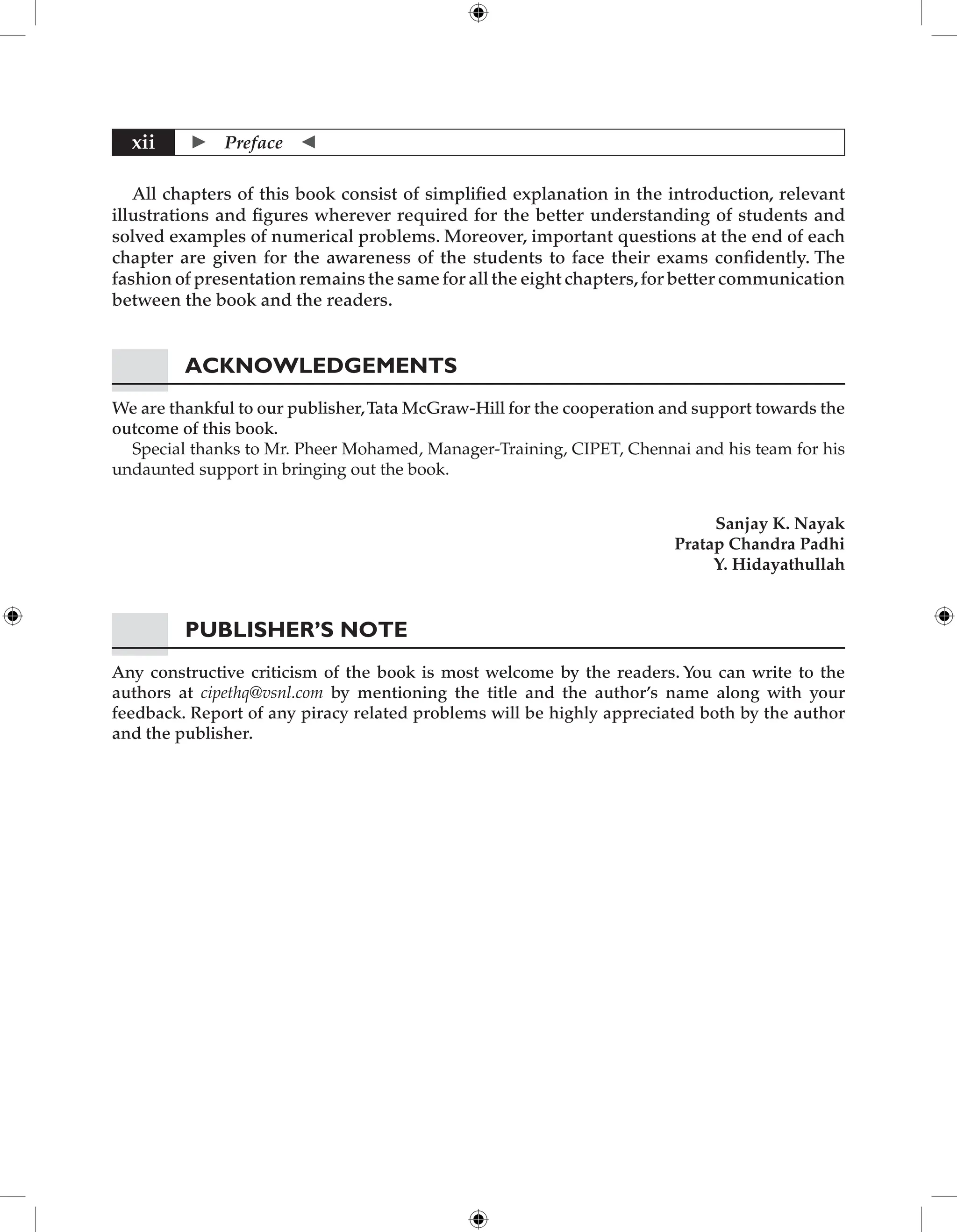  Preface 
xii
All chapters of this book consist of simplified explanation in the introduction, relevant
illustrations and figures wherever required for the better understanding of students and
solved examples of numerical problems. Moreover, important questions at the end of each
chapter are given for the awareness of the students to face their exams confidently. The
fashion of presentation remains the same for all the eight chapters,for better communication
between the book and the readers.
Acknowledgements
We are thankful to our publisher,Tata McGraw-Hill for the cooperation and support towards the
outcome of this book.
Special thanks to Mr. Pheer Mohamed, Manager-Training, CIPET, Chennai and his team for his
undaunted support in bringing out the book.
Sanjay K. Nayak
Pratap Chandra Padhi
Y. Hidayathullah
Publisher’s Note
Any constructive criticism of the book is most welcome by the readers. You can write to the
authors at cipethq@vsnl.com by mentioning the title and the author’s name along with your
feedback. Report of any piracy related problems will be highly appreciated both by the author
and the publisher.
 