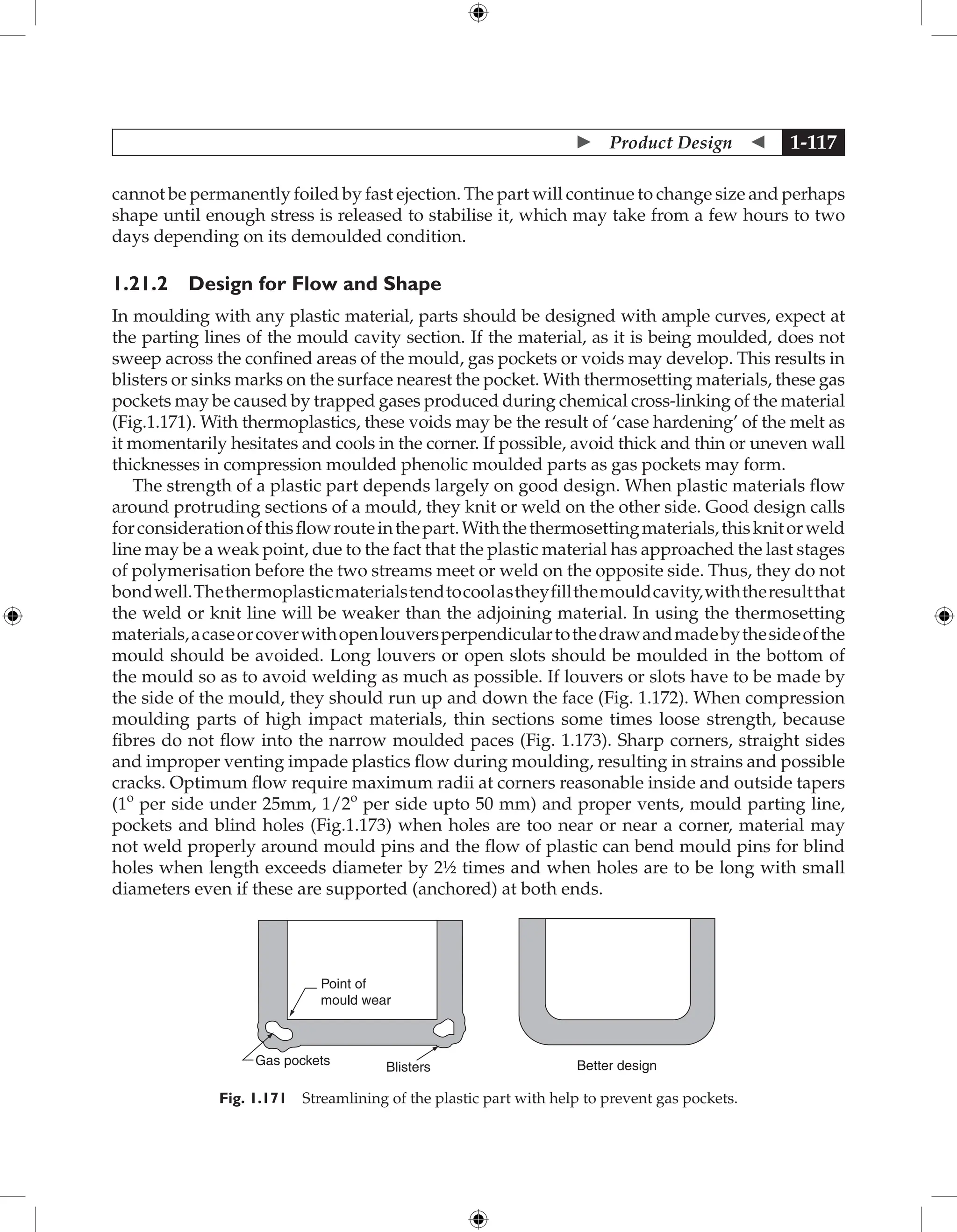  Product Design  1-117
cannot be permanently foiled by fast ejection. The part will continue to change size and perhaps
shape until enough stress is released to stabilise it, which may take from a few hours to two
days depending on its demoulded condition.
1.21.2 Design for Flow and Shape
In moulding with any plastic material, parts should be designed with ample curves, expect at
the parting lines of the mould cavity section. If the material, as it is being moulded, does not
sweep across the confined areas of the mould, gas pockets or voids may develop. This results in
blisters or sinks marks on the surface nearest the pocket. With thermosetting materials, these gas
pockets may be caused by trapped gases produced during chemical cross-linking of the material
(Fig.1.171). With thermoplastics, these voids may be the result of ‘case hardening’ of the melt as
it momentarily hesitates and cools in the corner. If possible, avoid thick and thin or uneven wall
thicknesses in compression moulded phenolic moulded parts as gas pockets may form.
The strength of a plastic part depends largely on good design. When plastic materials flow
around protruding sections of a mould, they knit or weld on the other side. Good design calls
forconsiderationofthisflowrouteinthepart.Withthethermosettingmaterials,thisknitorweld
line may be a weak point, due to the fact that the plastic material has approached the last stages
of polymerisation before the two streams meet or weld on the opposite side. Thus, they do not
bondwell.Thethermoplasticmaterialstendtocoolastheyfillthemouldcavity,withtheresultthat
the weld or knit line will be weaker than the adjoining material. In using the thermosetting
materials,acaseorcoverwithopenlouversperpendiculartothedrawandmadebythesideofthe
mould should be avoided. Long louvers or open slots should be moulded in the bottom of
the mould so as to avoid welding as much as possible. If louvers or slots have to be made by
the side of the mould, they should run up and down the face (Fig. 1.172). When compression
moulding parts of high impact materials, thin sections some times loose strength, because
fibres do not flow into the narrow moulded paces (Fig. 1.173). Sharp corners, straight sides
and improper venting impade plastics flow during moulding, resulting in strains and possible
cracks. Optimum flow require maximum radii at corners reasonable inside and outside tapers
(1o
per side under 25mm, 1/2o
per side upto 50 mm) and proper vents, mould parting line,
pockets and blind holes (Fig.1.173) when holes are too near or near a corner, material may
not weld properly around mould pins and the flow of plastic can bend mould pins for blind
holes when length exceeds diameter by 2½ times and when holes are to be long with small
diameters even if these are supported (anchored) at both ends.
Point of
mould wear
Gas pockets Blisters Better design
Fig. 1.171 Streamlining of the plastic part with help to prevent gas pockets.
 