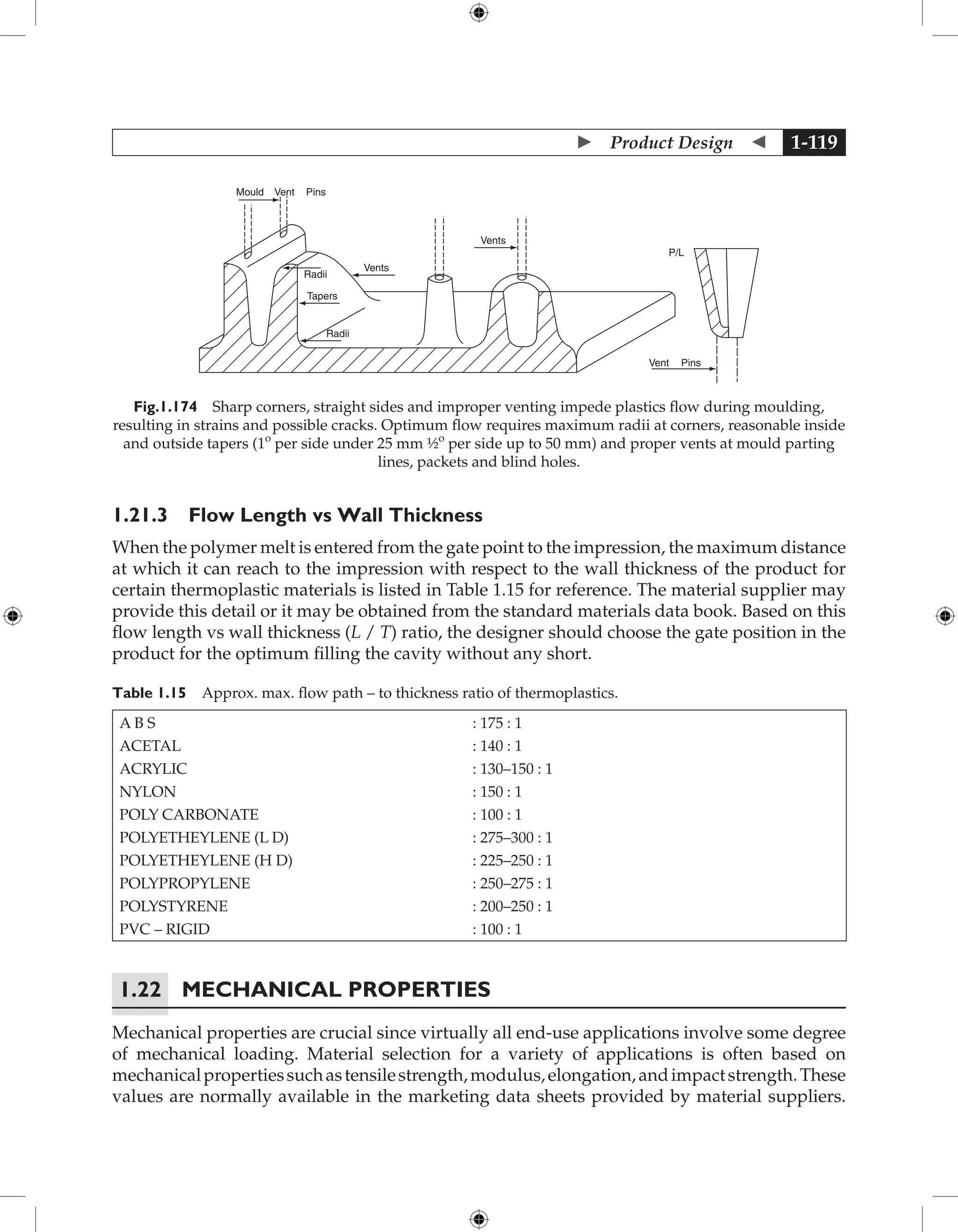  Product Design  1-119
Mould Vent Pins
Radii
Tapers
Radii
Vents
Vents
P/L
Vent Pins
Fig.1.174 Sharp corners, straight sides and improper venting impede plastics flow during moulding,
resulting in strains and possible cracks. Optimum flow requires maximum radii at corners, reasonable inside
and outside tapers (1o
per side under 25 mm ½o
per side up to 50 mm) and proper vents at mould parting
lines, packets and blind holes.
1.21.3 Flow Length vs Wall Thickness
When the polymer melt is entered from the gate point to the impression, the maximum distance
at which it can reach to the impression with respect to the wall thickness of the product for
certain thermoplastic materials is listed in Table 1.15 for reference. The material supplier may
provide this detail or it may be obtained from the standard materials data book. Based on this
flow length vs wall thickness (L / T) ratio, the designer should choose the gate position in the
product for the optimum filling the cavity without any short.
Table 1.15 Approx. max. flow path – to thickness ratio of thermoplastics.
A B S : 175 : 1
ACETAL : 140 : 1
ACRYLIC : 130–150 : 1
NYLON : 150 : 1
POLY CARBONATE : 100 : 1
POLYETHEYLENE (L D) : 275–300 : 1
POLYETHEYLENE (H D) : 225–250 : 1
POLYPROPYLENE : 250–275 : 1
POLYSTYRENE : 200–250 : 1
PVC – RIGID : 100 : 1
1.22 Mechanical Properties
Mechanical properties are crucial since virtually all end-use applications involve some degree
of mechanical loading. Material selection for a variety of applications is often based on
mechanicalpropertiessuchastensilestrength,modulus,elongation,andimpactstrength.These
values are normally available in the marketing data sheets provided by material suppliers.
 