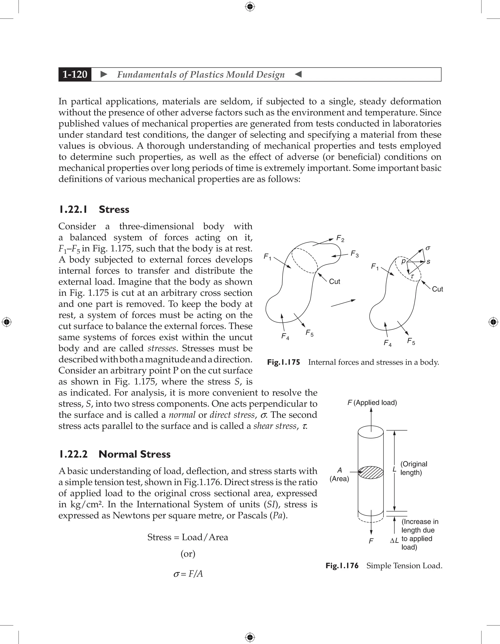  Fundamentals of Plastics Mould Design 
1-120
In partical applications, materials are seldom, if subjected to a single, steady deformation
without the presence of other adverse factors such as the environment and temperature. Since
published values of mechanical properties are generated from tests conducted in laboratories
under standard test conditions, the danger of selecting and specifying a material from these
values is obvious. A thorough understanding of mechanical properties and tests employed
to determine such properties, as well as the effect of adverse (or beneficial) conditions on
mechanical properties over long periods of time is extremely important. Some important basic
definitions of various mechanical properties are as follows:
1.22.1 Stress
Consider a three-dimensional body with
a balanced system of forces acting on it,
F1–F5 in Fig. 1.175, such that the body is at rest.
A body subjected to external forces develops
internal forces to transfer and distribute the
external load. Imagine that the body as shown
in Fig. 1.175 is cut at an arbitrary cross section
and one part is removed. To keep the body at
rest, a system of forces must be acting on the
cut surface to balance the external forces. These
same systems of forces exist within the uncut
body and are called stresses. Stresses must be
describedwithbothamagnitudeandadirection.
Consider an arbitrary point P on the cut surface
as shown in Fig. 1.175, where the stress S, is
as indicated. For analysis, it is more convenient to resolve the
stress, S, into two stress components. One acts perpendicular to
the surface and is called a normal or direct stress, s. The second
stress acts parallel to the surface and is called a shear stress, t.
1.22.2 Normal Stress
A basic understanding of load, deflection, and stress starts with
a simple tension test, shown in Fig.1.176. Direct stress is the ratio
of applied load to the original cross sectional area, expressed
in kg/cm². In the International System of units (SI), stress is
expressed as Newtons per square metre, or Pascals (Pa).
Stress = Load/Area
(or)
s = F/A
F1
F2
F 3
F1
p
s
t
s
F 4
F5
Cut
Cut
F 5
F4
Fig.1.175 Internal forces and stresses in a body.
F (Applied load)
L
F ∆L
(Original
length)
(Increase in
length due
to applied
load)
A
(Area)
Fig.1.176 Simple Tension Load.
 